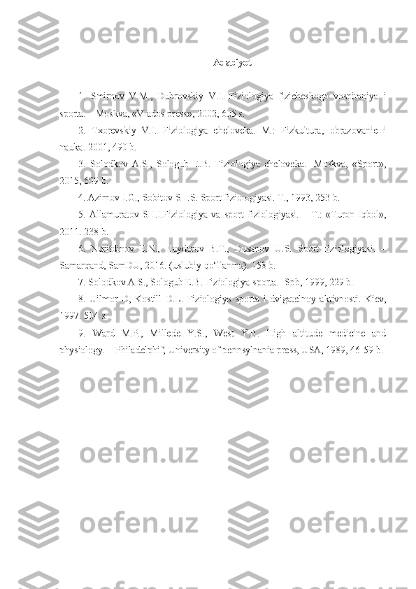 Adabiyot
1.   Smirnov   V.M.,   Dubrovskiy   V.I.   Fiziologiya   fizicheskogo   vospitaniya   i
sporta. – Moskva, «Vlados press», 2002, 605 s.
2.   Txorevskiy   V.I.   Fiziologiya   cheloveka.   M.:   Fizkultura,   obrazovanie   i
nauka. 2001, 490 b.
3.   Solodkov   A.S.,   Sologub   E.B.   Fiziologiya   cheloveka.-   Moskva,   «Sport»,
2015, 609 b.
4.  Azimov I.G., Sobitov SH.S. Sport fiziologiyasi. T., 1993, 253 b.
5.   Allamuratov   SH.I.Fiziologiya   va   sport   fiziologiyasi.   –   T.:   «Turon-Iqbol»,
2011. 238 b.
6.   Nuritdinov   E.N.,   Haydarov   B.T.,   Dusanov   U.S.   Sport   fiziologiyasi.   –
Samarqand, SamDU, 2016. (uslubiy qo‘llanma). 158 b.
7. Solodkov A.S., Sologub E.B. Fiziologiya  sporta .-  Spb, 1999 , 229 b.
8.   Uilmor   D,   Kostill   D.L.   Fiziologiya   sporta   i   dvigatelnoy   aktivnosti.   Kiev,
1997. 504 s.
9.   Ward   M.P.,   Millede   Y.S.,   West   Y.B.   High   altitude   medicine   and
physiology. – Philadelphif; University of pennsylnania press, USA, 1989, 46-59 b. 