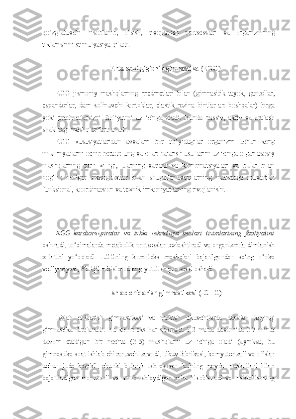 qo‘zg‘atuvchi   hisoblanib,   o‘sish,   rivojlanish   protsesslari   va   organizmning
tiklanishini stimulyasiya qiladi.
Ertalabki gigienik gimnastika (EGG)
EGG   jismoniy   mashqlarning   predmetlari   bilan   (gimnasitik   tayok,   gantellar,
espanderlar,   dam   solinuvchi   kortoklar,   elastik   rezina   bintlar   ap   boshqalar)   birga
yoki   predmetlarsizni   faoliyatini   uz   ichiga   oladi.   Bunda   passiv,   aktiv   va   aralash
shakldagi mashqlar farqlanadi.
EGG   xususiyatlaridan   avvalam   bor   qo‘yidagilar   organizm   uchun   keng
imkoniyatlarni ochib beradi: ung va chap bajarish usullarini uz ichiga olgan asosiy
mashqlarning   turli   xilligi,   ularning   variant   va   kombinatsiyalari   va   bular   bilan
bog‘liq   bo‘lgan   mashgulotlar   bilan   shugullanuvchilarning   maqsadga   muvofikli
funksional, koordinatsion va texnik imkoniyatlarning rivojlanishi.
EGG   kardiorespirator   va   ichki   sekretsiya   bezlari   tizimlarining   faoliyatini
oshiradi, to‘qimalarda metabolik protsesslar tezlashtiradi va organizmda dimlanish
xolatini   yo‘qotadi.   EGGning   kompleks   mashqlari   bajarilgandan   so‘ng   o‘pka
vetilyasiyasi, YUQCH kislorodning yutulish protsessi oshadi.
Ishlab chiqarish gimnastikasi (ICHG)
Ishlab   chiqarish   gimnastikasi   va   maktab   ukuvchilarda   darsdan   keyingi
gimnastika   farqlanadi.   Bu   kompleks   har   smenada   1-2   marta   davomida   3-7   minut
davom   etadigan   bir   nechta   (3-5)   mashqlarni   uz   ichiga   oladi   (ayniksa,   bu
gimnastika soat ishlab chiqaruvchi zavodi, tikuv fabrikasi, komyuter zali va ofislar
uchun   juda   kerakli,   chunki   bularda   ish   asosan   kulning   mayda   muskullari   bilan
bajariladigan   monotonli   va   utirib   ishlaydigan   xolat   hisoblanadi   va   maktablarning 