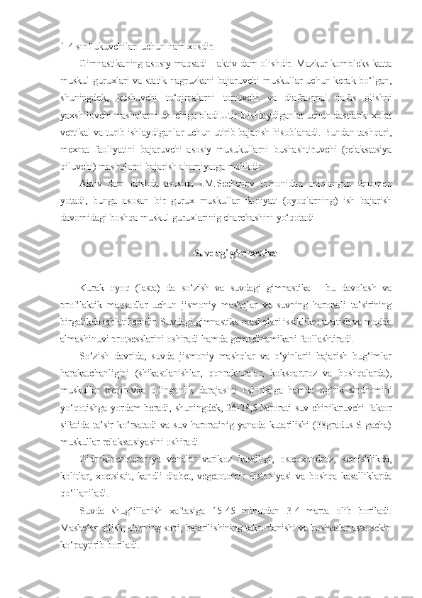 1-4 sinf ukuvchilari uchun ham xosdir.
Gimnastikaning asosiy maqsadi  - aktiv dam olishdir. Mazkur kompleks katta
muskul guruxlari va statik nagruzkani bajaruvchi muskullar uchun kerak bo‘lgan,
shuningdek,   kushuvchi   to‘qimalarni   tortuvchi   va   diafragmal   nafas   olishni
yaxshilovchi mashqlarni uz ichiga oladi.Utirib ishlaydiganlar uchun dastlabki xolat
vertikal va turib ishlaydiganlar uchun utirib bajarish hisoblanadi. Bundan tashqari,
mexnat   faoliyatini   bajaruvchi   asosiy   musukullarni   bushashtiruvchi   (relaksatsiya
qiluvchi) mashqlarni bajarish ahamiyatga molikdir.
Aktiv   dam   olishda   asosida   I.M.Sechenov   tomonidan   aniqlangan   fenomen
yotadi,   bunga   asosan   bir   gurux   muskullar   faoliyati   (oyoqlarning)   ish   bajarish
davomidagi boshqa muskul guruxlarinig charchashini yo‘qotadi
Suvdagi gimnastika
Kurak   oyoq   (lasta)   da   so‘zish   va   suvdagi   gimnastika   -   bu   davolash   va
profilaktik   maqsadlar   uchun   jismoniy   mashqlar   va   suvning   haroratli   ta’sirining
birgalikda ishlatilishidir. Suvdagi gimnastika mashqlari issiklikni uzatish va modda
almashinuvi protsesslarini oshiradi hamda gemodinamikani faollashtiradi.
So‘zish   davrida,   suvda   jismoniy   mashqlar   va   o‘yinlarii   bajarish   bug‘imlar
harakatchanligini   (shikastlanishlar,   qonrakturalar,   koksoartroz   va   boshqalarda),
muskullar   trenirovka   qilinganlik   darajasini   oshirishga   hamda   og‘rik   sindromini
yo‘qotishga yordam beradi, shuningdek, 26-28,5 harorati suv chiniktruvchi faktor
sifatida  ta’sir   ko‘rsatadi  va   suv  haroratinig  yanada   kutarilishi   (38gradus   S gacha)
muskullar relaksatsiyasini oshiradi.
Gidrokinezoterapiya   venalar   varikoz   kasalligi,   osteoxondroz,   semishlikda,
kolitlar,   xoetsistit,   kandli   diabet,   vegetotomir   distoniyasi   va   boshqa   kasalliklarda
qo‘llaniladi.
Suvda   shug‘illanish   xaftasiga   15-45   minutdan   3-4   marta   olib   boriladi.
Mashqlar qilish, ularning soni, bajarilishining takrorlanishi va boshqalar asta-sekin
ko‘paytirib boriladi. 