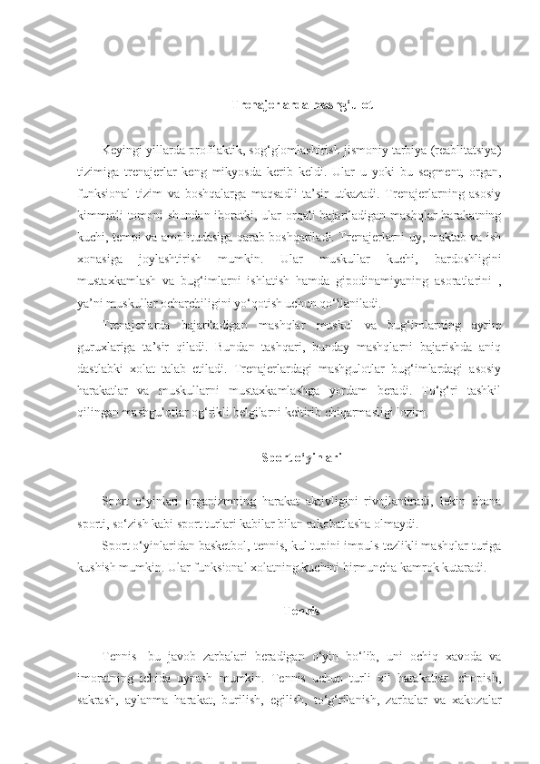 Trenajerlarda mashg‘ulot
Keyingi yillarda profilaktik, sog‘glomlashirish jismoniy tarbiya (reablitatsiya)
tizimiga   trenajerlar   keng   mikyosda   kerib   keldi.   Ular   u   yoki   bu   segment,   organ,
funksional   tizim   va   boshqalarga   maqsadli   ta’sir   utkazadi.   Trenajerlarning   asosiy
kimmatli  tomoni shundan iboratki, ular  orqali  bajariladigan mashqlar  harakatning
kuchi, tempi va amplitudasiga qarab boshqariladi. Trenajerlarni uy, maktab va ish
xonasiga   joylashtirish   mumkin.   Ular   muskullar   kuchi,   bardoshligini
mustaxkamlash   va   bug‘imlarni   ishlatish   hamda   gipodinamiyaning   asoratlarini   ,
ya’ni muskullar ocharchiligini yo‘qotish uchun qo‘llaniladi.
Trenajerlarda   bajariladigan   mashqlar   muskul   va   bug‘imlarning   ayrim
guruxlariga   ta’sir   qiladi.   Bundan   tashqari,   bunday   mashqlarni   bajarishda   aniq
dastlabki   xolat   talab   etiladi.   Trenajerlardagi   mashgulotlar   bug‘imlardagi   asosiy
harakatlar   va   muskullarni   mustaxkamlashga   yordam   beradi.   To‘g‘ri   tashkil
qilingan mashgulotlar og‘rikli belgilarni keltirib chiqarmasligi lozim.
Sport o‘yinlari
Sport   o‘yinlari   organizmning   harakat   aktivligini   rivojlantiradi,   lekin   chana
sporti, so‘zish kabi sport turlari kabilar bilan rakobatlasha olmaydi.
Sport o‘yinlaridan basketbol, tennis, kul tupini impuls-tezlikli mashqlar turiga
kushish mumkin. Ular funksional xolatning kuchini birmuncha kamrok kutaradi.
Tennis
Tennis-   bu   javob   zarbalari   beradigan   o‘yin   bo‘lib,   uni   ochiq   xavoda   va
imoratning   ichida   uynash   mumkin.   Tennis   uchun   turli   xil   harakatlar   -chopish,
sakrash,   aylanma   harakat,   burilish,   egilish,   to‘g‘rilanish,   zarbalar   va   xakozalar 