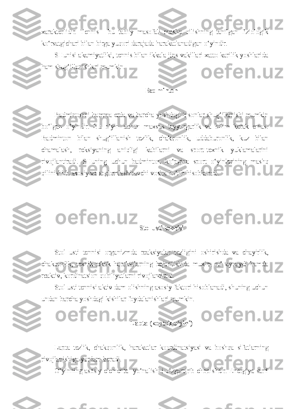 xarakterlidir.   Tennis   -   bu   tabiiy   masofali   mashq   qilishning   tanilgan   fiziologik
ko‘rsatgichari bilan birga yuqori darajada harakatlanadigan o‘yindir.
SHunisi akamiyatliki, tennis bilan ikkala jins vakillari xatto karilik yoshlarida
ham shug‘illanishlari mumkin.
Badminton
Badmintonni hamma erda va barcha yoshdagi insonlar shug‘illanishi mumkin
bo‘lgan   o‘yindir.   Bu   o‘yin   uchun   maxsus   tayyorgarlik   va   bilim   kerak   emas.
Badminton   bilan   shug‘illanish   tezlik,   chakqonlik,   uddaburonlik,   kuz   bilan
chamalash,   reksiyaning   aniqligi   kabilarni   va   sport-texnik   yuklamalarini
rivojlantiradi.   SHuning   uchun   badminton   ko‘pgina   sport   o‘yinlarining   mashq
qilinishida asosiy va soglomlashiruvchi vosita bo‘lib hisoblanadi.
Stol usti tennisi
Stol   usti   tennisi   organizmda   reaksiyalar   tezligini   oshirishda   va   chayirlik,
chakqonlik,   texnik-taktik   harakatlarning   bajarilishida   muxim   rol   uynaydi   hamda
reaktiv, kordinatsion qobiliyatlarni rivojlantiradi.
Stol usti tennisi aktiv dam olishning asosiy faktori hisoblanadi, shuning uchun
undan barcha yoshdagi kishilar foydalanishlari mumkin.
Lapta (koptok o‘yini)
Lapta   tezlik,   chakqonlik,   harakatlar   koordinatsiyasi   va   boshqa   sifatlarning
rivojlanishiga yordam beradi.
O‘yinning asosiy elementa- yo‘nalishni o‘zgartirib chopishdir. Energiya sarfi 