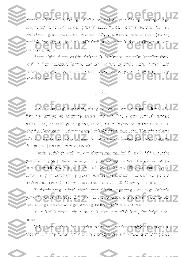 chopib   utiladigan   oralikning   uzunligi   va   tezligi,   sportchining   tayyorgarligiga
bog‘liq bo‘lib, 3500-4000 kkal.gi tashkil etadi. YUKCH chopish vaqtida 160-1.90
marta/min.   gacha   kutarilishi   mumkin.   O‘yin   davomida   analizatorlar   (kurish,
eshitish,   harakat)   faoliyati   takomillashadi   va   bulardan   kurish   analizatori   muxim
ahamiyatga egadir.
Sport   o‘yinlari   protsessida   chakqonlik,   harakat   va   motorika   koordinatsiyasi
xosil   bo‘ladi.   Sakrash,   koptok   tashlash   egilish,   aylanish,   zarba   berish   kabi
harakatlar   shugullanuvchining   o‘sishi,   rivojlanishi   va   yurishi   (osanka)ga   ijobiy
ta’sir o‘tkazadi.
Turizm
Turizm   suv,   tog‘,   piyodalar,   changi   va   veloturizm   turlariga   bo‘linadi.   Bu
jismoniy   tarbiya   va   sportning   asosiy   qismi   bo‘lib,   sogom   turmush   tarziga
yo‘naltirish,   ish   qobiliyatining   rivojlanishi,   takomillashuvi   va   saklanishida   katta
ahamiyat kasb etadi. Turizmning sog‘lomlashtirish effekta uchta faktorning o‘zaro
ta’siri   bilan   bog‘liq:   tashqi   muhit,   klimatik   sharoit   (baxor,   yoz,   kish,   kuz)   va
faoliyat turi (piyoda, chanada, suvda).
Piyoda   yurish   (poxod)   muxim   ahamiyatga   ega   bo‘lib,   axoli   ichida   barcha
yoshlilarning   keng   katlamlarida   yilning   har   qanday   ob-xavo   sharoiti   va   fasliga
qaramasdan   aktiv   dam   olish   faktori   sifatida   qo‘llaniladi.   Shuning   uchun   piyoda
turizm   sog‘lomlashtirishning   yaxshi   vositasi   hisoblanadi.   Turistlar   kuniga   5-7
km/soat tezlikda 500-1500 m.li tepalikdan oshib utib, 20-60 km. yo‘l bosadi.
Yurishning eng optimal tejamli tempi 4 km/soat ga teng. Uzoq nagruzkalarda
yurish   tempi   iloji   boricha   doimiy   xolda   qolishi   kerak,   chunki   temp   bidan   tez-tez
tuxtashning almashinuvi organizmning tez charchashiga olib keladi.
Ko‘p   kunlik   poxodlarda   3-   va   4-   kunlari   dam   olish   kuni,   deb   belgilanishi
kerak.
Veloturizm   uchun   har   qanday   velosiped   turidan   foydalanish   mumkin.
Velosipedchining   tanasi   biroz   oldinga   egilgan   bo‘lishi   kerak,   agar   uning   elka 