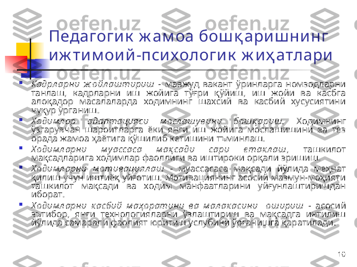 10Педагоги к  ж ам оа  бош қ ари ш ни нг 
и ж ти м ои й -пси х ологи к  ж и ҳ атлари

Кадрл арни  ж ойл аштириш  -  мавжуд  вакант  ўринларга  номзодларни 
танлаш,  кадрларни  иш  жойига  тўғри  қўйиш,  иш  жойи  ва  касбга 
алоқадор  масалаларда  ходимнинг  шахсий  ва  касбий  хусусиятини 
чуқур ўрганиш .

Х одим л ар  адаптацияси  м осл ашувини  бошқ ариш.   Ходимнинг 
ўзгарувчан  шароитларга  ёки  янги  иш  жойига  мослашишини  ва  тез 
орада жамоа ҳаётига қўшилиб кетишини тъминлаш.

Х одим л арни  м у ассаса   м ақ сади  сари  е так л аш ,  ташкилот 
мақсадларига ходимлар фаоллиги ва иштироки орқали эришиш.

Х одим л арни  м отивациял аш   -  муассасаса  мақсади  йўлида  меҳнат 
қилиш учун иштиёқ уйғотиш. Мотивациянинг асосий мазмун-моҳияти 
ташкилот  мақсади  ва  ходим  манфаатларини  уйғунлаштиришдан 
иборат. 

Х одим л арни  к асбий  м аҳ оратини  ва  м ал ак асини    ошириш  -   а сосий 
эътибор,  янги  технология лар ни  ўзлаштириш  ва  мақсадга  интилиш 
йўлида самарали фаолият юритиш услубини ўрганишга қаратилади. 