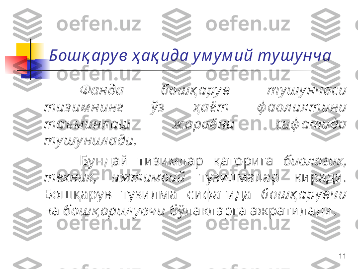 11Бошқ ару в ҳ ақ ида у м у м ий ту шу нча
Ф анда   бошқ арув   тушунчаси  
тиз им нинг   ўз   ҳ аё т   ф аол иятини  
таъ м инл аш   ж араё ни   сиф атида  
тушу нил ади .
Бундай   тизимлар   қаторига   биологик , 
техник ,  ижтимоий   тузилмалар   киради . 
Бошқарув   тузилма   сифатида   бошқ арувчи  
ва   бошқ арил увчи   бўлакларга   ажратилади . 