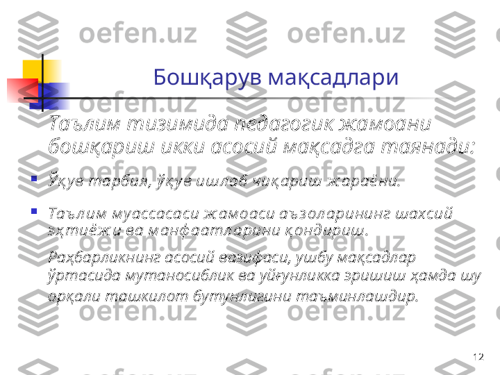 12Б ошқар ув   мақ садлари
Таълим тизимида педагогик жамоани 
бошқариш икки асосий мақсадга таянади:

Ўқ у в тарбия, ў қ ув ишл аб чиқ ариш ж араё ни.

Таъ л им  м у ассасаси ж ам оаси аъ з ол арининг шахсий 
эҳ тиё ж и ва м анф аатл арини қ ондириш.  
Раҳбарликнинг асосий вазифаси, ушбу мақсадлар 
ўртасида мутаносиблик ва уйғунликка эришиш ҳамда шу 
орқали ташкилот бутунлигини таъминлашдир.   