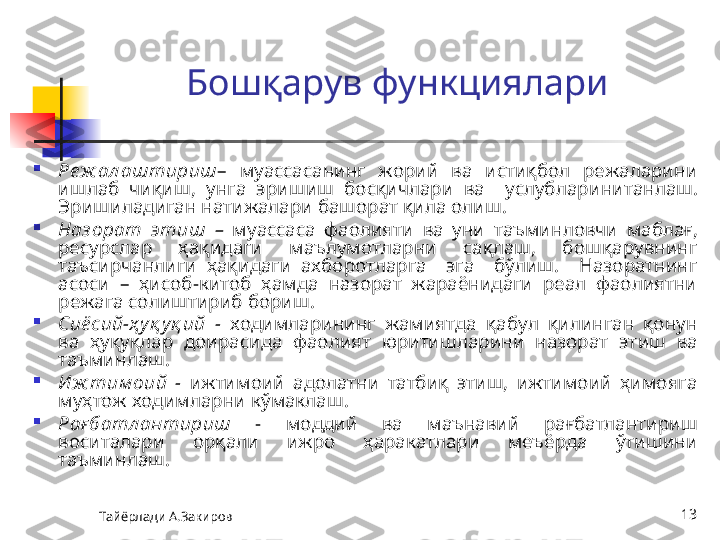 Тайёрлади А.Закиров 13Б ошқарув функциялар и

Ре ж ал аштириш –  муассасанинг  жорий  ва  истиқбол  режаларини 
ишлаб  чиқиш,  унга  эришиш  босқичлари  ва    услублар инитанлаш. 
Эришиладиган н атижа лари башорат қила олиш.  

Наз орат  этиш  –  муассаса   фаолияти   ва  уни   таъминловчи  маблағ , 
р е сурслар  ҳақидаги  маълумотларни  сақлаш,  бошқарувнинг 
таъсирчанлиги  ҳақидаги  ахборотларга    эга    бўлиш.    Назоратнинг 
асоси  –  ҳисоб-китоб  ҳамда  назорат  жараёнидаги  реал  фаолиятни 
режага солиштириб бориш.

Сиё сий-ҳ уқ уқ ий  -  ходимларининг  жамиятда  қабул  қилинган  қонун 
ва  ҳуқуқлар  доирасида  фаолият  юритишларини  назорат  эт иш   ва 
таъминла ш .

И ж тим оий  -  ижтимоий  адолатни  татбиқ  этиш,  ижтимоий  ҳимояга 
муҳтож ходимларни  кўмаклаш .

Рағ батл антириш  -  моддий  ва  маънавий  рағбатлантириш 
воситалари   орқали  и жро  ҳаракатлари  меъёрда  ўтишини 
таъминлаш .   