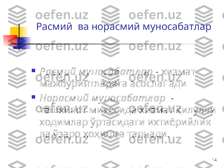 14Расмий   ва  норасмий муносабатлар

Расм ий м у носабатл ар   -  хизмат 
мажбуриятларига асосланади

Н орасм ий м у носабатл ар    - 
ташкилот миқёсида хизмат қилувчи 
ходимлар ўртасидаги ихтиёрийлик 
ва ўзаро хоҳишга таянади.  