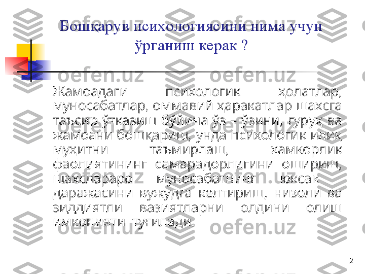 2Бошқарув психологиясини нима учун 
ўрганиш керак ?
Жамоадаги  психологик  ҳолатлар, 
муносабатлар, оммавий ҳаракатлар шахсга 
таъсир  ўтказиш  бўйича  ўз  –  ўзини,  гуруҳ  ва 
жамоани бошқариш,  унда психологик илиқ 
муҳитни  таъмирлаш,  ҳамкорлик 
фаолиятининг  самарадорлигини  ошириш, 
шахслараро  муносабатнинг  юксак   
даражасини  вужудга  келтириш,  низоли  ва 
зиддиятли  вазиятларни  олдини  олиш 
имконияти  туғилади.  