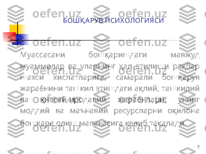 3БОШҚ А РУВ ПСИХ ОЛОГ ИЯСИ
Муассасани   бошқариш даги   мавжуд 
муаммолар  ва  уларнинг  ҳал  этилиши  раҳбар 
шахси  хислатларига,  самарали  бошқарув 
жараёнини ташкил этишдаги ақлий, ташкилий 
ва  ҳиссий-иродавий  жараёнлари ,   унинг 
моддий  ва  маънавий  ресурсларни  оқилона 
бошқара олиш малакасига келиб тақалади.   