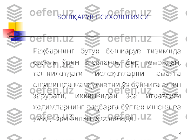 4БОШҚ А РУВ ПСИХ ОЛОГ ИЯСИ
Раҳбарнинг  бутун  бошқарув  тизимида 
етакчи  ўрин  эгаллаши,  бир  томондан, 
ташкилотдаги  ислоҳотларни  амалга 
оширишда масъулиятни ўз бўйнига олиш 
зарурати,  иккинчидан  эса  итоатдаги 
ходимларнинг  раҳбарга  бўлган  ишонч  ва 
умидлари билан асосланади.  