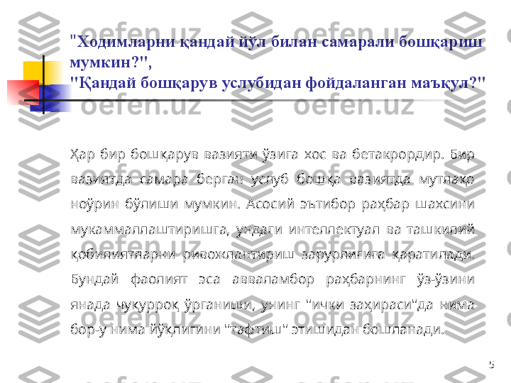 5" Ходимларни қандай йўл билан самарали бошқариш 
мумкин?", 
"Қандай бошқарув услубидан фойдаланган маъқул?"
Ҳ ар  бир  бошқарув  вазияти  ўзига  хос  ва  бетакрордир.  Бир 
вазиятда  самара  берган  услуб  бошқа  вазиятда  мутлақо 
ноўрин  бўлиши  мумкин.  А сосий  эътибор  раҳбар  шахсини 
мукаммаллаштиришга,  ундаги  интеллектуал  ва  ташкилий 
қобилиятларни  ривожлантириш  зарурлигига  қаратилади. 
Бундай  фаолият  эса  авваламбор  раҳбарнинг  ўз-ўзини 
янада  чуқурроқ  ўрганиши,  унинг  "ички  заҳираси"да  нима 
бор-у нима йўқлигини "тафтиш" этишидан бошланади.  