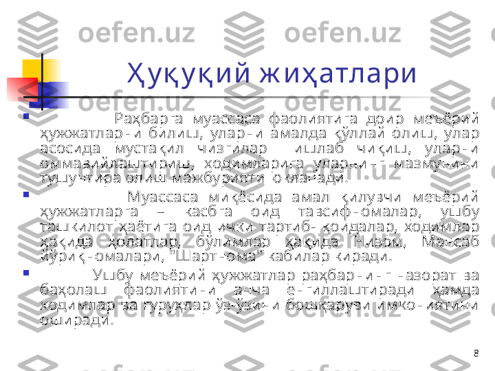 8Ҳ у қ у қ и й  ж и ҳ атлари

                  Раҳбарга  муассаса  фаолиятига  доир  меъёрий 
ҳужжатларни  билиш,  уларни  амалда  қўллай  олиш,  улар 
асосида  мустақил  чизгилар    ишлаб  чиқиш,  уларни 
оммавийлаштириш,  ходимларига  уларнинг  мазмунини 
тушунтира олиш мажбурияти юкланади.

                  Муассаса  миқёсида  амал  қилувчи  меъёрий 
ҳужжатларга  –  касбга  оид  тавсифномалар,  ушбу 
ташкилот  ҳаётига  оид  ички  тартиб-  қоидалар,  ходимлар 
ҳақида  ҳолатлар,  бўлимлар  ҳақида  Низом,  Мансаб 
йўриқномалари, "Шартнома" кабилар киради.

                  Ушбу  меъёрий  ҳужжатлар  раҳбарнинг  назорат  ва 
баҳолаш  фаолиятини  анча  енгиллаштиради  ҳамда 
ходимлар  ва  гуруҳлар  ўз-ўзини  бошқаруви  имкониятини 
оширади. 