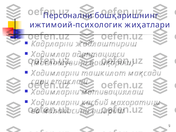 9Персонални  бош қ ари ш ни нг 
и ж ти м ои й -пси х ологи к  ж и ҳ атлари  

Кадрл арни ж ойл аштириш  

Х одим л ар адаптацияси 
( м осл ашу вини бошқ ариш )  

Х одим л арни ташк ил от м ақ сади 
сари е так л аш  

Х одим л арни м отивациял аш

Х одим л арни к асбий м ахоратини 
ва м ал ак асини ошириш 