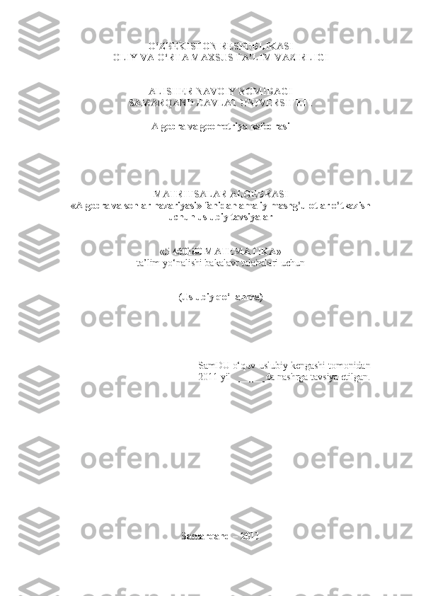 O‘ZBEKISTON RESPUBLIKASI 
OLIY VA O‘RTA MAXSUS TA’LIM VAZIRLIGI 
ALISHER NAVOIY NOMIDAGI
SAMARQAND DAVLAT UNIVERSITETI
Algebra va geometriya kafedrasi
MATRITSALAR ALGEBRASI
«Algebra va sonlar nazariyasi» fanidan amaliy mashg’ulotlar o’tkazish
uchun uslubiy tavsiyalar
« 5 460100 MATEMATIKA » 
ta’lim yo‘nalishi  bakalav r talabalari uchun
(Uslubiy qo‘llanma)
SamDU o‘quv-uslubiy kengashi tomonidan
2011 yil  ______da nashrga tavsiya etilgan.
Samarqand – 2011 