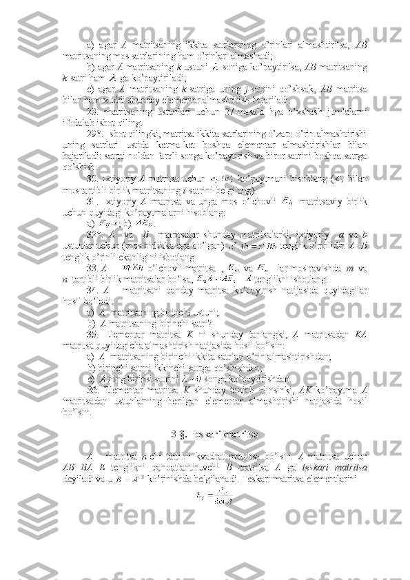 a)   agar   A   matritsaning   ikkita   satrlarining   o’rinlari   almashtirilsa,   AB
matritsaning mos satrlarining ham o’rinlari almashadi;
b) agar  A   matritsaning  k -ustuni   soniga ko’paytirilsa,  AB  matritsaning
k -satri ham   ga ko’paytiriladi;
c)   agar   A   matritsaning   k -satriga   uning   j -satrini   qo’shsak,   AB   matritsa
bilan ham xuddi shunday elementar almashtirish bajariladi.
28 .   matritsaning   ustunlari   uchun   27-masala   hga   o’xshash   jumlalarni
ifodalab isbot qiling. 
29* . Isbot qilingki, matritsa ikkita satrlarining o’zaro o’rin almashtirishi
uning   satrlari   ustida   ketma-ket   boshqa   elementar   almashtirishlar   bilan
bajariladi: satrni noldan farqli songa ko’paytirish va biror satrini boshqa satrga
qo’shish.
30 . Ixtiyoriy   A   matritsa uchun     ko’paytmani hisoblang (   bilan
mos tartibli birlik matritsaning  i -satrini belgilang).
31 .   Ixtiyoriy   A   matritsa   va   unga   mos   o’lchovli     matritsaviy   birlik
uchun quyidagi ko’paytmalarni hisoblang: 
a)  ; b)  .
32* .   A     va     B     matritsalar   shunday   matritsalarki,   ixtiyoriy     a   va   b
ustunlar uchun (mos birlikka ega bo’lgan)   tenglik o’rinlidir.  A=B
tenglik o’rinli ekanligini isbotlang
33 .  A    –    -o’lchovli matritsa  ,   va   - lar mos ravishda   m   va
n   tartibli birlik matritsalar bo’lsa,   tenglikni isbotlang.
34 .   A   –   matritsani   qanday   matritsa   ko’paytrish   natijasida   quyidagilar
hosil bo’ladi:
a)   A   matritsaning birinchi ustuni;  
b)   A  matritsaning birinchi satri? 
35 .   Elementar   matritsa   K   ni   shunday   tanlangki,   A   matritsadan   KA
matritsa quyidagicha almashtirish natijasida hosil bo’lsin:
a)   A   matritsaning birinchi ikkita satrlari o’rin almashtirishdan;
b) birinchi satrni ikkinchi satrga qo’shishdan;
c)   A  ning birinsi satrini   songa ko’paytirishdan.
36 .   Elementar   matritsa   K   shunday   tanlab   olinsinki,   AK   ko’paytma   A
matritsadan   ustunlarning   berilgan   elementar   almashtirishi   natijasida   hosil
bo’lsin. 
3-§. Teskari matritsa
A   –   matritsa   n -chi   tartibli   kvadrat   matritsa   bo’lsin.   A   matritsa   uchun
AB=BA=E   tenglikni   qanoatlantiruvchi   B   matritsa   A   ga   teskari   matritsa
deyiladi va u   ko’rinishda belgilanadi. Teskari matritsa elementlarini  