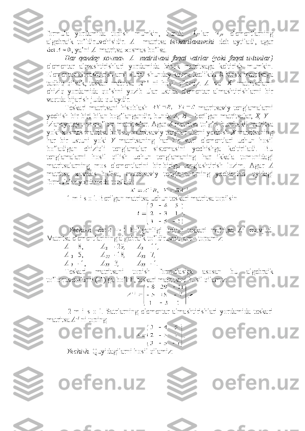 formula   yordamida   topish   mumkin,   bunda   lar     elementlarning
algebraik   to’ldiruvchisidir.   A     matritsa   teskarilanuvchi   deb   aytiladi,   agar
, ya’ni  A   matritsa xosmas bo’lsa. 
Har   qanday   xosmas     A     matritsani   faqat   satrlar   (yoki   faqat   ustunlar)
elementar   almashtirishlari   yordamida   birlik   matritsaga   keltirish   mumkin.
Elementar almashtirishlarni xuddi shunday ketma-ketlikda   E   birlik matritsaga
tadbiq   qilsak,   teskari   matritsa     ni   hosil   qilamiz.   A     va     E     matritsalarni
chiziq   yordamida   qo’shni   yozib   ular   ustida   elementar   almashtirishlarni   bir
vaqtda bijarish juda qulaydir.
Teskari   matritsani   hisoblash     matritsaviy   tenglamalarni
yechish bir-biri bilan bog’langandir, bunda   A, B   – berilgan matritsalar,   X,   Y   –
izlanayotgan noma’lum matritsalar. Agar   A   matritsa to’g’ri burchakli matritsa
yoki xosmas matritsa bo’lsa, matritsaviy tenglamalarni yechish  X  matritsaning
har   bir   ustuni   yoki   Y   matritsaning   har   bir   satri   elementlari   uchun   hosil
bo’ladigan   chiziqli   tenglamalar   sistemasini   yechishga   keltiriladi.   Bu
tenglamalarni   hosil   qilish   uchun   tenglamaning   har   ikkala   tomonidagi
matritsalarning   mos   elementlarini   bir-biriga   tenglashtirish   lozim.   Agar   A
matritsa   xosmas   bo’lsa,   matritsaviy   tenglamalarning   yechimlari   qyidagi
formulalar yordamida topiladi:
.
 1-m i s o l. Berilgan matritsa uchun teskari matritsa topilsin
  Yechish.     bo’lganligi   uchun   teskari   matritsa   A - 1
  mavjud.
Matritsa elementlarining algebraik to’ldiruvchilarini topamiz:
A
11 = 8, A
21 =- 29 , A
31 = 11 ,
A
12 = 5, A
22 =- 18 , A
32 = 7 ,
A
13 =- 1, A
33 = 3 , A
33 =- 1 .
Teskari   matritsani   topish   formulasiga   asosan   bu   algebraik
to’ldiruvchilarni (-1) ga bo’lib, teskari matritsani hosil qilamiz:
.■
  2-m   i   s   o   l.   Satrlarning   elementar   almashtirishlari   yordamida   teskari
matritsa  A -1
 ni toping
.
 Yechish.  Quyidagilarni hosil qilamiz: 