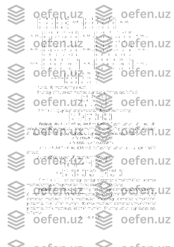 Bunda   R
i    matritsaning  i- satri. 
Shunday qilib, teskari matritsa quyidagi ko’riniga ega bo’ladi:
.■
 3-m i s o l. Quyidagi tenglamalardan  X  matritsani toping:
.
  Yechish.     va     bo’lgani   uchun     A - 1
    va     B - 1
teskari   matritsalar   mavjud.   Tenglamaning   chap   va   o’ng   tomonlarini   chapdan
A - 1
  ga, o’ngdan   B - 1
 ga ko’paytirsak, quyidagi tenglikka ega bo’lamiz:
.
.
    va     bo’lganligi   uchun     kelib
chiqadi. 
Bu tenglikka asosan   X   matritsani hisoblaymiz:
. ■
  4-m   i   s   o   l.   Har   qanday   qanday   elementar   almashtirishlar     xosmas
matritsalarning ko’paytmasidan iborat ekanligini isbotlang.
  Yechish.   A   matritsa   satrlarining   har   qanday   elementar   almashtirishlari
A     matritsani   chapdan   elementar   matritsaga   ko’paytirishdan   iborat   bo’lib,   bu
elementar   matritsani   birlik   matritsadan   o’shanday   elementar   almashtirish
yordamida  hosil  qilish mumkin. Xosmas  matritsani  elementar  almashtirishlar
yordamida birlk matritsaga  keltirish mumkin. Shuning uchun quyidagiga ega
bo’lamiz:  