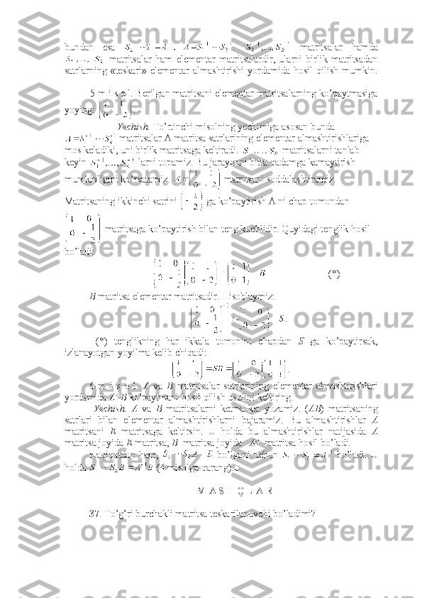 bundan   esa   .     matritsalar   hamda
  matritsalar   ham   elementar   matritsalardir,   ularni   birlik   matritsadan
satrlarning  «teskari»   elementar   almashtirishi  yordamida  hosil  qilish   mumkin.
■
5-m i s o l. Berilgan matritsani elementar matritsalarning ko’paytmasiga
yoying:  .
  Yechish.  To’rtinchi misolning yechimiga asosan bunda
 matritsalar A matritsa satrlarining elementar almashtirishlariga 
mos keladiki, uni birlik matritsaga keltiradi.   matritsalarni tanlab 
keyin   larni topamiz. Bu jarayonni bitta qadamga kamaytirish 
mumkinligini ko’rsatamiz.   matritsani soddalashtiramiz. 
Matritsaning ikkinchi satrini   ga ko’paytirish A ni chap tomondan
 matritsaga ko’paytirish bilan teng kuchlidir. Quyidagi tenglik hosil 
bo’ladi: 
                  (*)
B  matritsa elementar matritsadir. Hisoblaymiz: 
.
  (*)   tenglikning   har   ikkala   tomonini   chapdan   S   ga   ko’paytirsak,
izlanayotgan yoyilma kelib chiqadi:
.■
6-m   i   s   o   l.   A   va   B   matritsalar   satrlarining   elementar   almashtirishlari
yordamida  A - 1
B  ko’paytmani hosil qilish usulini keltiring.
  Yechish.   A   va   B   matritsalarni   ketma-ket   yozamiz.   ( AB )   matritsaning
satrlari   bilan   elementar   almashtirishlarni   bajaramiz.   Bu   almashtirishlar   A
matritsani   E   matritsaga   keltirsin.   U   holda   bu   almashtirishlar   natijasida   A
matritsa joyida  E  matritsa,  B   matritsa joyida    A - 1 
 matritsa hosil bo’ladi.
Haqiqatdan  ham,     bo’lgani  uchun     bo’ladi.  U
holda   (4 misolga qarang).■
 M A S H Q L A R 
37 . To’g’ri burchakli matritsa teskarilanuvchi bo’ladimi?  