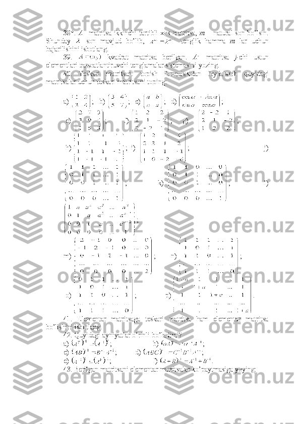 38* .   A   –matritsa ikkinchi tartibli xos matritsa,   m   – natural son bo’lsin.
Shunday     son   mavjud   bo’lib,     tenglik   hamma   m   lar   uchun
bajarilishini isbotlang. 
39 .     kvadrat   matritsa   berilgan.   A - 1
  matritsa   j- chi   ustun
elementlari qanoatlantiruvchi tenglamalar sistemasini yozing.
40 .   Teskari   matritsani   topish   formulasidan   foydalanib   quyidagi
matritsalar uchun teskari matritsani toping:
a)  ; b)  ; c)  ; d)  ;    
 e)   ;        f)  ;      g)      ; 
 h)  ;  i)   ;     j)
;                     k)   ;                       l)
; 
m)  ; n)  ;     
 o)  ;        p)  .
41 .   Elementar   matritsaga   teskari   matritsa   ham   elementar   matritsa
bo’lishini isbotlang.
42 . Quyidagi ayniyatlar o’rinli bo’ladimi?
a)  ; b)  ;
c)  ; d)  ;
e)  ; f)  .
43 . Berilgan matritsani elementar matritsalar ko’paytmasiga yoying: 