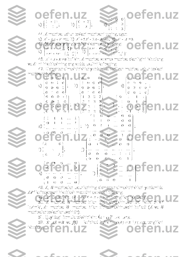 a)  ; b)  ; c)  .
44 .  A  matritsa uchun teskari matritsani toping, agar:
a)  ;  b)  ;  c)  .
45 . Matritsaviy tenglamalar sistemasini yeching:
a)  ; b)  .
46 .   bo’lsin.  A  matritsa xosmas matritsa ekanligini isbotlang
va  A - 1
 ni hisoblashning eng sodda usulini ko’rsating.
47 . Elementar almashtirishlar yordamida berilgan matritsa uchun teskari
matritsani toping:
a)  ;    b)  ;       c)  ; 
d)  ;     e)  ;      f)  ; 
g)  ;    h)  ; 
i)  ;           j)  ; 
k)  ; l)  .
48 .   A, B   matritsalar ustunlarining elementar almashtirishlari yordamida
AV -1
 ko’paytmani hisoblash metodini asoslab ifodalang. 
49 .   bo’lsin.   tenglikni isbotlang.
50 .   A   matritsa   B   matritsa   bilan   o’rin   almashinuvchidir.   Isbot   qilish
lozimki,   A - 1
  matritsa   B - 1
  matritsa   Bilan   o’rinalmashinuvchi   bo’ladi   ( A   va   B
matritsalar teskarilanuvchidir).
51 . Quyidagi formula tekshirilsin:  .
52 .     va   f(t)   –   ko’phad   bo’lsin.     tenglikni
isbotlang. 