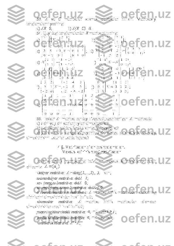 53 .   A   va   C   matritsalar   xosmas   matritsalar   bo’lsin.   Matritsaviy
tenglamalarni yeching:
a)  AX=0 ; b)  A(X+C)=B .
54 . Quyidagi tenglamalardan  X  matritsani toping:
a)  ;    b)  ;
c)  ;   d)  ;
e)  ;                    f)  ;
g)  ;                h)  ;
i)  ;     j)  ;
k)  .
55 . Teskari  A - 1
 matritsa qanday o’zgaradi, agar berilgan   A   matritsada:
a)  i -chi va  j -chi satrlar joylari almashtirilsa?
b)  i -chi satrni noldan farqli  s  soniga ko’paytirilsa?
c)   j -chi   satrni   s   soniga   ko’paytirib,   i -chi   satriga   qo’shsa   yoki   shunday
almashtirishni ustunlar ustida bajarsa?
4-§. Matritsalar bilan boshqa amallar. 
Maxsus ko’rinishdagi matritsalar
Endi   n –tartibli   matritsaning   ba’zi   bir   maxsus   ko’rinishlarini   qarab
chiqamiz: )	(	ija	A	  
skalyar matritsa : 	
)	,...,	(			diag	A	 , 	
  – son;
unimodulyar matritsa: detA=1 ;
xos (maxsus)matritsa :   detA=0 ; 
xosmas  (maxsusmas) matritsa:   detA ≠ 0 ; 
o’rinmalmashtirish  matritsasi:  A   matritsa birlik matritsadan satrlarning
o’rinlarini almashtirishdan hosil bo’ladi;
elementar   matritsa:   A   matritsa   birlik   matritsadan   elemetar
almashtirishlar orqali hosil bo’ladi ; 
yuqori uchburchakli matritsa: 
0	
ij	a  agar 	j	i ;
pastki uchburchakli matritsa: 	
0	
ij	a  agar  ;
simmetrik matritsa :  A T
=A ; 