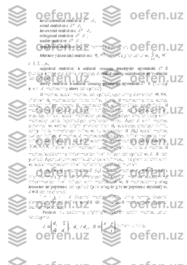 kososimmetrik matritsa :  A T
=-A ; 
ermit matritsasi :  A N
=A ; 
kosoermit matritsasi :  A N
=-A ;
ortogonal matritsa :  A T
=A - 1
;
unitar matritsa :  A N
=A - 1
;
manfiymas matritsa:   0
ija
 hamma  i, j  lar uchun;
Markov (stoxastik) matritsasi : 0	ija  hamma  i, j  lar uchun va 		
	
n
k	ika
1	
1
i=1, 2,…,n ;
nilpotent   matritsa :   k   natural   sonning   qandaydir   qiymatida   A k
=0
(bunday   k   ning eng kichik qiymatiga   A matritsaning  nilpotentlik ko’rsatkichi
deb aytiladi); 
davriy matritsa :   k natural sonning qandaydir qiymatida A k
=E    (bunday
k   son   A   matritsaning  davri  deb aytiladi).
B   matritsa katakli matritsa deb aytiladi, agar  uning elementlari  
j	i	n	m	
o’lchovli   B
ij   matritsalardan   iborat   bo’lsa.   bunda   B   matritsaning   bitta   satriga
qarashli   bo’lgan   hamma   B
ij   matritsalar   bir   xil   balandlikka   ega   bo’ladi,   B
matritsaning   bitta   ustuniga   qarashli   bo’lgan   hamma     B
ij     matritsalar   bir   xil
enga   ega   bo’ladi.   katakli   matritsalar   ustida   bajariladigan   amallar   oddiy   sonli
matritsalar   ustida   bajariladigan   amallardan   iborat.   Agar   A   sonli   matritsa
gorizontal   va   vertikal   to’g’ri   chiziqlar   bilan   B
ij   kataklarga   ajratilgan   bo’lib,
tabiiy   holda   nomerlangan   bo’lsa   va   bu   kataklardan   B=(B
ij )   katakli   matritsa
tuzilgan   bo’lsa,   V   matritsa   A   matritsadan   kataklarga   bo’lish   natijasida   hosil
bo’lgan   deb   aytiladi.   B
ij   matritsalarning   elementlaridan   tabiiy   ravishda
	

j j
i i	n	m
o’lchovli   sonli   matritsani   tuzish   mumkin.   bu   holda   A   matritsa   B
matritsa kataklarining birlashmasidan hosil bo’lgan deb aytiladi va   A=B □
  deb
yoziladi. Agar tushunmovchilik uchun asos bo’lmasa,  □
 belgisini qoldirib sonli
va katakli matritsalarni bir xil harflar bilan belgidash mumkin. 
A =(a
ij )   va   B   –   matritsalar,   S=(s
ij )   –   katakli   matritsa  	
B	a	c	ij	ij   tenglik
bilan   hamma   i,   j   lar   uchun   aniqlangan   bo’lsin.     S     matritsa   kataklarining
birlashmasidan   hosil   bo’lgan   sonli   matritsa     A   va   B   matritsalarning   o’ng
kroneker ko’paytmasi   deb aytiladi (yoki   o’ng to’g’ri ko’paytmasi deyiladi ) va
A	
 B  deb belgilanadi.  
1-m   i   s   o   l.   A   diagonal   matritsa   bo’lib,   uning   hamma   diaganal
elementlari   har   xil   bo’lsin   va   AB=BA .   U   holda   B   matritsa   ham   diaganal
ekanligini isbotlang. 
  Yechish.   Bu   tasdiqning   to’g’riligini   ikkinchi   tartibli   matritsa   uchun
isbotlaymiz. 	


	


	
		

	


	
	
t	z	
y	x	
B	d	d	
d	
d	
A	   ,	   ,	
0	
0	
2	1	
2	
1
 bo’lsin. U holda  