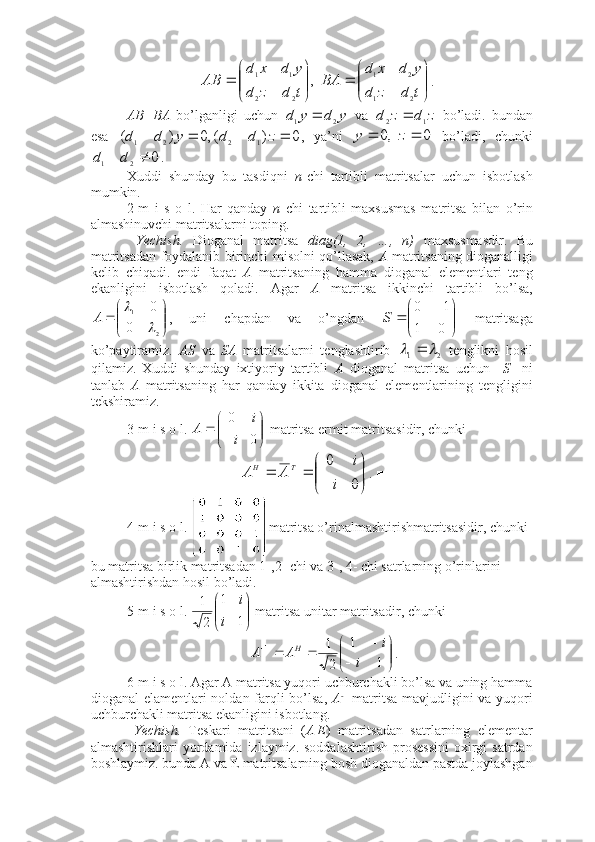 ,
22 11





tdzd ydxd
AB
 





tdzd ydxd
BA2	1	
2	1
.
AB=BA   bo’lganligi   uchun  	
y	d	y	d
21	   va  	z	d	z	d
12	   bo’ladi.   bundan
esa  	
0	)	(,0	)	(
1221					z	d	d	y	d	d ,   ya’ni  	0	  ,0			z	y   bo’ladi,   chunki
0
21  dd
. 
Xuddi   shunday   bu   tasdiqni   n -chi   tartibli   matritsalar   uchun   isbotlash
mumkin. ■
2-m   i   s   o   l.   Har   qanday   n   chi   tartibli   maxsusmas   matritsa   bilan   o’rin
almashinuvchi matritsalarni toping. 
  Yechish.   Dioganal   matritsa   diag(1,   2,   …,   n)   maxsusmasdir.   Bu
matritsadan foydalanib birinchi misolni qo’llasak,   A   matritsaning dioganalligi
kelib   chiqadi.   endi   faqat   A   matritsaning   hamma   dioganal   elementlari   teng
ekanligini   isbotlash   qoladi.   Agar   A   matritsa   ikkinchi   tartibli   bo’lsa,





21
0 0	
	

A
,   uni   chapdan   va   o’ngdan  	


	


		
	
0	1	
1	0	
S   matritsaga
ko’paytiramiz.   AS   va   SA   matritsalarni   tenglashtirib  
21	
	 
  tenglikni   hosil
qilamiz.   Xuddi   shunday   ixtiyoriy   tartibli   A   dioganal   matritsa   uchun     S     ni
tanlab   A   matritsaning   har   qanday   ikkita   dioganal   elementlarining   tengligini
tekshiramiz. ■
3-m i s o l. 





00
i i
A
 matritsa ermit matritsasidir, chunki	


	



	
		
0	
0
i	
i	
A	A
TH
. ■
4-m i s o l.  matritsa o’rinalmashtirishmatritsasidir, chunki 
bu matritsa birlik matritsadan 1-,2- chi va 3-, 4- chi satrlarning o’rinlarini 
almashtirishdan hosil bo’ladi. ■
5-m i s o l. 


	


	
1	
1	
2
1	
i	
i  matritsa unitar matritsadir, chunki 	


	



	
				
1	
1	
2
1	1	
i	
i	A	A	H
. ■ 
6-m i s o l. Agar A matritsa yuqori uchburchakli bo’lsa va uning hamma
dioganal elamentlari noldan farqli  bo’lsa,   A - 1
  matritsa mavjudligini va yuqori
uchburchakli matritsa ekanligini isbotlang. 
  Yechish.   Teskari   matritsani   ( A | E )   matritsadan   satrlarning   elementar
almashtirishlari  yordamida  izlaymiz. soddalashtirish   prosessini  oxirgi  satrdan
boshlaymiz. bunda A va E matritsalarning bosh dioganaldan pastda joylashgan 