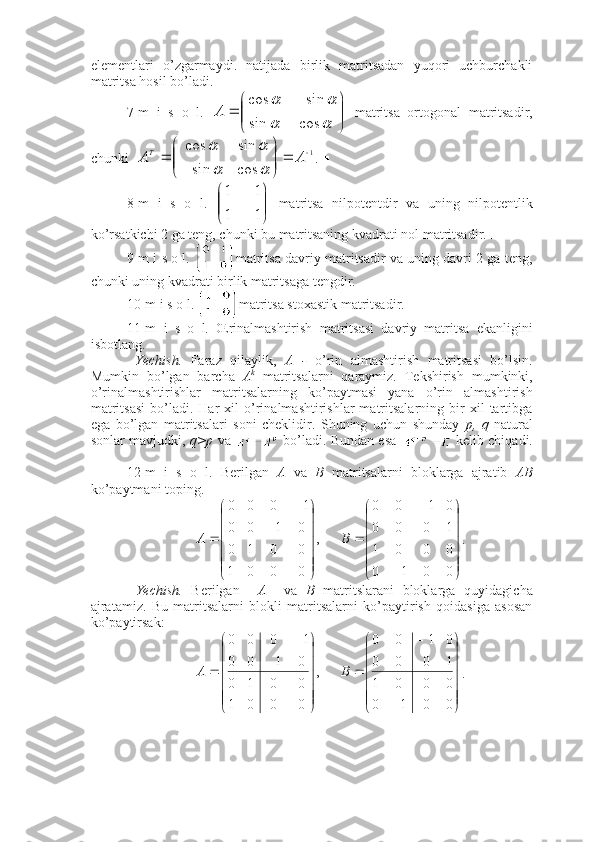 elementlari   o’zgarmaydi.   natijada   birlik   matritsadan   yuqori   uchburchakli
matritsa hosil bo’ladi.  ■
7-m   i   s   o   l.  

	


		
	
		
		
cos	sin	
sin	cos	
A   matritsa   ortogonal   matritsadir,
chunki   1	
cos	sin	
sin	cos	
	

	



	
	A	AT	
		
	
. ■
8-m   i   s   o   l.  	


	


	

	
1	1	
1	1   matritsa   nilpotentdir   va   uning   nilpotentlik
ko’rsatkichi 2 ga teng, chunki bu matritsaning kvadrati nol matritsadir. ■
9-m i s o l.  matritsa davriy matritsadir va uning davri 2 ga teng,
chunki uning kvadrati birlik matritsaga tengdir. 
10-m i s o l.  matritsa stoxastik matritsadir. ■
11-m   i   s   o   l.   Œrinalmashtirish   matritsasi   davriy   matritsa   ekanligini
isbotlang. 
  Yechish.   Faraz   qilaylik,   A   -   o’rin   almashtirish   matritsasi   bo’lsin.
Mumkin   bo’lgan   barcha   A k
  matritsalarni   qaraymiz.   Tekshirish   mumkinki,
o’rinalmashtirishlar   matritsalarning   ko’paytmasi   yana   o’rin   almashtirish
matritsasi   bo’ladi.   Har   xil   o’rinalmashtirishlar   matritsalarning  bir   xil   tartibga
ega   bo’lgan   matritsalari   soni   cheklidir.   Shuning   uchun   shunday   p,   q   natural
sonlar mavjudki,   q>p  va    bo’ladi. Bundan esa    kelib chiqadi.
■
12-m   i   s   o   l.   Berilgan   A   va   B   matritsalarni   bloklarga   ajratib   AB
ko’paytmani toping. 	





	





	
	
	
	





	





	
	
	
	
0	0	1	0	
0	0	0	1	
1	0	0	0	
0	1	0	0	
      ,	
0	0	0	1	
0	0	1	0	
0	1	0	0	
1	0	0	0	
B	A
.
  Yechish.   Berilgan     A     va   B   matritslarani   bloklarga   quyidagicha
ajratamiz.   Bu   matritsalarni   blokli   matritsalarni   ko’paytirish   qoidasiga   asosan
ko’paytirsak: 	





	





	
	
	
	





	





	
	
	
	
0	0	1	0	
0	0	0	1	
1	0	0	0	
0	1	0	0	
      ,	
0	0	0	1	
0	0	1	0	
0	1	0	0	
1	0	0	0	
B	A
. 