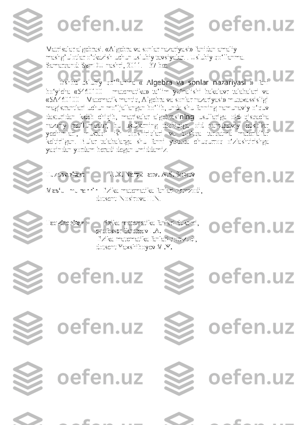 Matrisalar algebrasi. «Algebra va sonlar nazariyasi» fanidan amaliy 
mashg’ulotlar o’tkazish uchun uslubiy tavsiyalar. . Uslubiy qo‘llanma. – 
Samarqand: SamDU nashri, 2011. – 37 bet.
Ushbu   uslubiy   qo‘llanma   «   Algebra   va   sonlar   nazariyasi   »   fani
bo‘yicha   «5460100   –   matematika»   ta’lim   yo‘nalishi   bakalav r   talabalari   va
«5A460100 – Matematik mantiq, Algebra va sonlar nazariyasi» mutaxassisligi
magistrantlari  uchun mo‘ljallangan bo‘lib, unda  shu fanning namunaviy o‘quv
dasturidan   kelib   chiqib,   matrisalar   algebrasi ning   usullariga   oid   qisqacha
nazariy   ma’lumotlar,   bu   usullarning   taqbiqiga   oid   namunaviy   misollar
yechimlari,   mustaqil   ish   topshiriqlari   va   boshqa   tarqatma   materiallar
keltirilgan.   Bular   talabalarga   shu   fanni   yanada   chuqurroq   o‘ zlashtir ishga
yaqindan yordam  beradi  degan umiddamiz .
Tuzuvchilar:              U.X. Narzullaev. A.S. Soleev
Mas‘ul muharrir    fizika-matematika fanlari nomzodi, 
dotsent  Nosirova H.N.
Taqrizchilar   :         fizika-matematika fanlari doktori, 
professor Ikromov  I.A.
         fizika-matematika fanlari nomzodi,  
dotsent Yaxshiboyev  M.Y. 