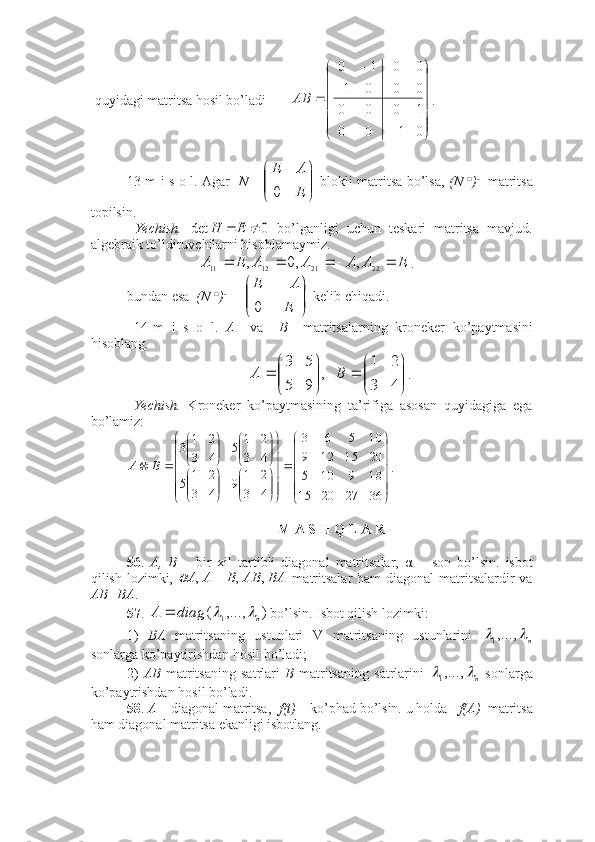 quyidagi matritsa hosil bo’ladi       




	





	
	
	
	
	
0	1	0	0	
1	0	0	0	
0	0	0	1	
0	0	1	0	
АВ . ■
13-m i s o l. Agar    N =	


	


	
E
A	E
0   blokli matritsa bo’lsa,   (N   □
) - 1
  matritsa
topilsin.
  Yechish.  	
0	det			E	H   bo’lganligi   uchun   teskari   matritsa   mavjud.
algebraik to’ldiruvchilarni hisoblamaymiz. 	
E	A	A	A	A	E	A					
22211211	,	,0	, .
bundan esa   (N  □
) - 1 
= 	


	


	
E
A	E
0  kelib chiqadi. ■
  14-m   i   s   o   l.   A     va     B     matritsalarning   kroneker   ko’paytmasini
hisoblang. 	


	


	
	

	


	
	
4	3	
2	1	
   ,	
9	5	
5	3	
B	A
.
  Yechish.   Kroneker   ko’paytmasining   ta’rifiga   asosan   quyidagiga   ega
bo’lamiz: 	





	





	






	





	


	


	


	


	


	


	


	


	
		
36	27	20	15	
18	9	10	5	
20	15	12	9	
10	5	6	3	
4	3	
2	1	9	4	3	
2	1	5	
4	3	
2	1	5	4	3	
2	1	3	
B	A
. ■
 M A S H Q L A R
56 .   A,   B   –   bir   xil   tartibli   diagonal   matritsalar,   α   –   son   bo’lsin.   isbot
qilish lozimki,  	
BA	AB	B	A	A	,	,	,		   matritsalar  ham  diagonal  matritsalardir  va
AB=BA .
57 . 	
)	,...,	(	1	n	diag	A			 bo’lsin. Isbot qilish lozimki:
1)   BA   matritsaning   ustunlari   V   matritsaning   ustunlarini  	
n		,...,1
sonlarga ko’paytirishdan hosil bo’ladi;
2)   AB   matritsaning   satrlari   B   matritsaning   satrlarini  	
n		,...,1   sonlarga
ko’paytrishdan hosil bo’ladi.
58 .  A  – diagonal matritsa,   f(t)  – ko’phad bo’lsin. u holda    f(A)   matritsa
ham diagonal matritsa ekanligi isbotlang.  