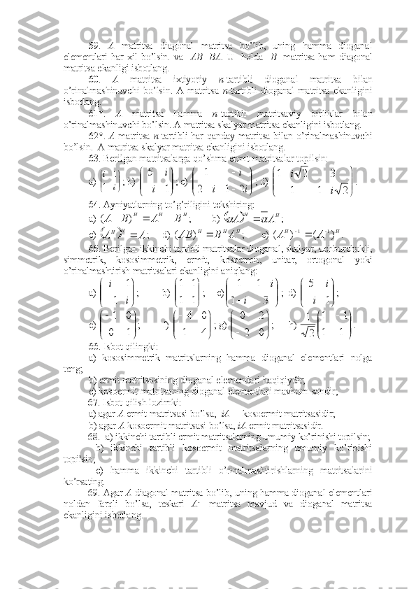 59 .   A   matritsa   diagonal   matritsa   bo’lib,   uning   hamma   dioganal
elementlari   har   xil   bo’lsin.   va     AB=BA .   U     holda     B     matritsa   ham   diagonal
matritsa ekanligi isbotlang. 
60 .   A   matritsa   ixtiyoriy   n -tartibli   dioganal   matritsa   bilan
o’rinalmashinuvchi   bo’lsin.   A   matritsa   n -tartibli   dioganal   matritsa   ekanligini
isbotlang. 
61* .   A   matritsa   hamma   n -tartibli   matritsaviy   birliklar   bilan
o’rinalmashinuvchi bo’lsin. A matritsa skalyar matritsa ekanligini isbotlang. 
62* .   A   matritsa   n -tartibli har qanday matritsa bilan o’rinalmashinuvchi
bo’lsin.  A matritsa skalyar matritsa ekanligini isbotlang. 
63 . Berilgan matritsalarga qo’shma ermit matritsalar topilsin:
a) 

	


	
i	
i
1	
1 ; b) 	


	



	1	
5
i	
i ; c) 	


	


	
		
	
i	i	
i
2	1	2
1 ; d) 	


	


	
	
	
2	1	1	
3	2	1	
i	
i .
64 . Ayniyatlarning to’g’riligini tekshiring:
a)  HHH	
B	A	B	A				)	(
; b) 			H	H	A	A			 ;      
c) 	
		A	A	H	H	 ; d)  HHH	A	B	AB		)	(
; e)  HH	A	A	)	(	)	( 11 	
.
65 . Berilgan ikkinchi tartibli matritsalar dioganal, skalyar, uchburchakli,
simmetrik,   kososimmetrik,   ermit,   kosoermit,   unitar,   ortogonal   yoki
o’rinalmashtirish matritsalari ekanligini aniqlang:
a) 	


	



	i	
i
1	
1 ; b) 




11 11
;   c)	


	


	
	

3	1	
1	1	
i	
i ;  d) 	


	



	1	
5
i	
i ;
e) 	


	


	
1	0	
0	1 ;         f) 	


	


	
4	1	
0	4 ; g) 	


	



	0	2	
2	0 ;      h) 	


	


	
1	1	
1	1	
2
1 .
66 . Isbot qilingki:
a)   kososimmetrik   matritslarning   hamma   dioganal   elementlari   nolga
teng;
b) ermit matritsasining dioganal elementlari haqiqiydir;
c) kosoermit matritsaning dioganal elementlari mavhum sondir;
67 . Isbot qilish lozimki:
a) agar  A  ermit matritsasi bo’lsa,   iA   – kosoermit matritsasidir;
b) agar  A  kosoermit matritsasi bo’lsa,  iA  ermit matritsasidir.
68 .  a) ikkinchi tartibli ermit matritsalarning umumiy ko’rinishi topilsin;
  b)   ikkinchi   tartibli   kosoermit   matritsalarning   umumiy   ko’rinishi
topilsin;
  c)   hamma   ikkinchi   tartibli   o’rinalmashtirishlarning   matritsalarini
ko’rsating. 
69 . Agar   A   diagonal matritsa bo’lib, uning hamma dioganal elementlari
noldan   farqli   bo’lsa,   teskari   A - 1
  matritsa   mavjud   va   dioganal   matritsa
ekanligini isbotlang. 