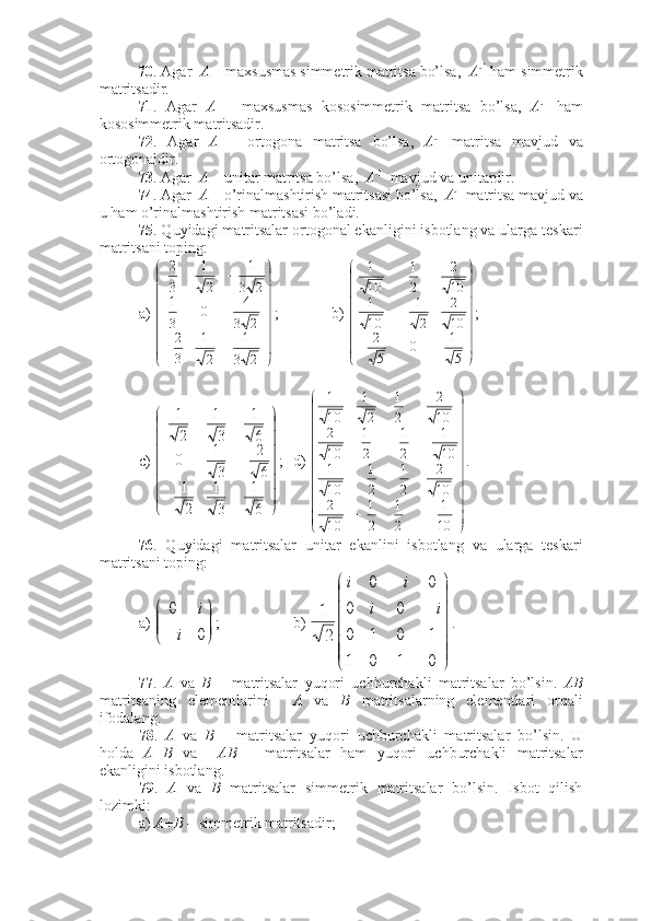 70 . Agar   A  – maxsusmas simmetrik matritsa bo’lsa,   A - 1
 ham simmetrik
matritsadir. 
71 .   Agar   A   –   maxsusmas   kososimmetrik   matritsa   bo’lsa,   A - 1
  ham
kososimmetrik matritsadir.
72 .   Agar   A   –   ortogona   matritsa   bo’lsa,   A - 1
  matritsa   mavjud   va
ortogonaldir. 
73 . Agar   A  – unitar matritsa bo’lsa,   A - 1
  mavjud va unitardir. 
74 . Agar   A  – o’rinalmashtirish matritsasi bo’lsa,   A - 1
 matritsa mavjud va
u ham o’rinalmashtirish matritsasi bo’ladi. 
75 . Quyidagi matritsalar ortogonal ekanligini isbotlang va ularga teskari
matritsani toping:
a) 






	








	
	
2	3
1	
2
1	
3
2	
2	3
4	0	
3
1	
2	3
1	
2
1	
3
2 ; b) 




 
51
0
52 102
21
101 102
21
101
;
c) 	







	








	
	
6
1	
3
1	
2
1	
6
2	
3
1	0	
6
1	
3
1	
2
1 ; d) 




  
10 1
21
21
102 102
21
21
101 101
21
21
102 102
21
21
101
.
76 .   Quyidagi   matritsalar   unitar   ekanlini   isbotlang   va   ularga   teskari
matritsani toping:
a) 	


	



	0	
0
i	
i ; b) 





0101 1010 00 00
21 ii ii
.
77 .   A   va   B   –   matritsalar   yuqori   uchburchakli   matritsalar   bo’lsin.   AB
matritsaning   elementlarini     A   va   B   matritsalarning   elementlari   orqali
ifodalang.
78 .   A   va   B   –   matritsalar   yuqori   uchburchakli   matritsalar   bo’lsin.   U
holda   A+B   va     AB   –   matritsalar   ham   yuqori   uchburchakli   matritsalar
ekanligini isbotlang. 
79 .   A   va   B   matritsalar   simmetrik   matritsalar   bo’lsin.   Isbot   qilish
lozimki:
a)  A+B  – simmetrik matritsadir; 