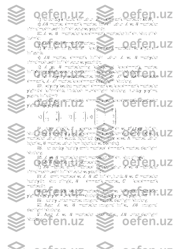 b) har qanday  k  natural son uchun   A k
  –  simmetrik matritsadir N	k ;
c)   AB   matritsa   simmetrik   matritsa   bo’lishi   uchun   A   va   B   matritsalar
o’rin almashinuvchi bo’lishi zarur va yetarlidir. 
80 .  A   va   B  – matritsalar kososimmetrik matritsalar bo’lsin. isbot qilish
lozimki:
a)  A+B  –  kososimmetrik matritsa;
b)    k    toq son bo’lganda    A k
  – kososimmetrik matritsadir va    k    juft son
bo’lganda 
s)   AB   matritsa   simmetrik   bo’lishi   uchun   A   va   B   matriyalar
o’rinalmashuvchi bo’lishi zarur va yetarlidir;
d)   A   va   B   matritsalarning   ko’paytmasi   kososimmtrik   matritsa
bo’lishining yetarli va zarur shartlarini ifodalang va ularni isbotlang. 
81 .  A  – ixtiyoriy kvadrat matritsa bo’lsin.    A + A T
   va     AA T  
 matritsalar
simmetrik,   A - A T 
 matritsa kososimmetrik ekanligini isbotlang.
82 . Ixtiyoriy kvadrat matritsani simmetrik va kososimmetrik matritsalar
yig’indisi   ko’rinishida   ifodalash   mumkinligini   isbotlang.   Bunday   yoyilma
yagona bo’ladimi?
83 .   Berilgan   matritsalarni   simmetrik   va   kososimmetrik   matritsalar
yig’indisiga yoying:
 a) 	


	


	


8	12	
3	4 ; b) 	


	


	


1	1	
1	1 ; c) 





200 210 220
.
84 .   Faraz   qilaylik,   S   –   xosmas   matriya   bo’lsin   va  	
B	AS	ST	   bo’lsin.
isbot   qiling   simmetriklik   va   kososimmetrik   xossalarning   har   biri   A   va   B
matritsalar   uchun   bir   vaqtda   bajariladi   (ya’ni   biror   xossa   A   matritsa   uchun
bajarilsa,  B   matritsa uchun ham bajariladi va aksincha).
85 .   Har   qanday   haqiqiy   ermit   matritsasi   simmetrik   matritsa   ekanligini
isbotlang.
86 .   A   va   B   matritsalar ermit matritsalari bo’lsin. Isbot qilingki:
a)    A+B   matritsa ermit matritsasidir;
b)   AB   matritsa   ermit   matritsasi   bo’lishi   uchun   A   va   B   matritsalar
o’rinalmashinuvchi bo’lishi zarur va yetarlidir.
87 .  A  – ermit matritsasi va   A+B=iC   bo’lsin, bunda  B   va   C   matritsalar
haqiqiydir.   Isbot   qilingki,   B   –   simmetrik   matritsa,   C   –   kososimmetrik
matritsadir.
88 .   Har   qanday   kvadrat   matritsani   ermit   va   kosoermit   matritsalar
yig’indisiga yoyish mumkinligini isbotlang. Bunday yoyilma yagonami?
89 . Haqiqiy unitar matritsa ortogonal matritsa ekanligini isbotlang.
90 .   Agar     A     va     B     matritsalar   ortogonal   bo’lsa,     AB     ortogonal
ekanligini isbotlang. 
91 .   Agar     A     va     B     matritsalar   unitar   bo’lsa,     AB     unitar   ekanligini
isbotlang.  