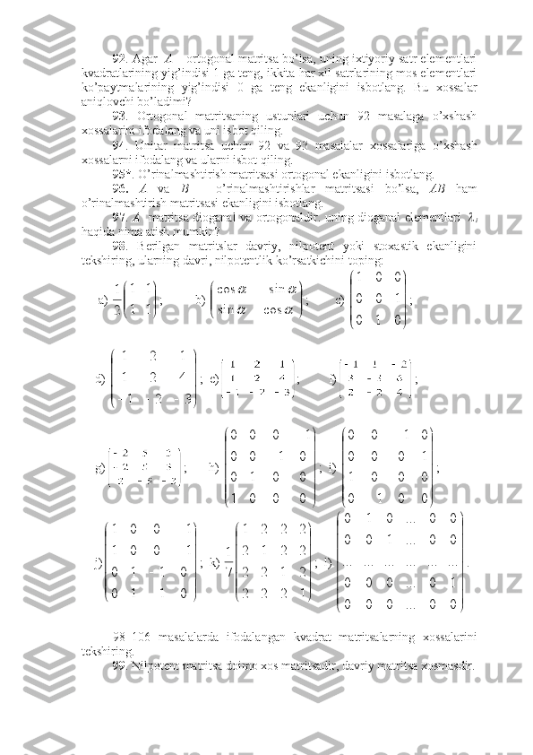 92 . Agar    A  – ortogonal matritsa bo’lsa, uning ixtiyoriy satr elementlari
kvadratlarining yig’indisi 1 ga teng, ikkita har xil satrlarining mos elementlari
ko’paytmalarining   yig’indisi   0   ga   teng   ekanligini   isbotlang.   Bu   xossalar
aniqlovchi bo’ladimi? 
93 .   Ortogonal   matritsaning   ustunlari   uchun   92   masalaga   o’xshash
xossalarini ifodalang va uni isbot qiling.
94 .   Unitar   matritsa   uchun   92   va   93   masalalar   xossalariga   o’xshash
xossalarni ifodalang va ularni isbot qiling.
95* . O’rinalmashtirish matritsasi ortogonal ekanligini isbotlang.
96.   A   va   B   –   o’rinalmashtirishlar   matritsasi   bo’lsa,   AB   ham
o’rinalmashtirish matritsasi ekanligini isbotlang.
97 .   A    matritsa dioganal va ortogonaldir. uning dioganal elementlari  
i
haqida nima atish mumkin?
98 .   Berilgan   matritslar   davriy,   nilpotent   yoki   stoxastik   ekanligini
tekshiring, ularning davri, nilpotentlik ko’rsatkichini toping: 
 a) 	


	


	
1	1	
1	1	
2
1 ;        b) 	


	


		
		
		
cos	sin	
sin	cos ; c) 	




	




	
0	1	0	
1	0	0	
0	0	1 ;
d) 	




	




	
			3	2	1	
4	2	1	
1	2	1 ;  e) ;         f) ;
g) ;       h) 




 
0001 0010 0100 1000
;  i) 




 
0010 0001 1000 0100
;
j)




 
0110 0110 1001 1001
;  k) 




1222 2122 2212 2221
71
;  l) 




00...000 10...000 .................. 00...100 00...010
.
98–106   masalalarda   ifodalangan   kvadrat   matritsalarning   xossalarini
tekshiring.
99 . Nilpotent matritsa doimo xos matritsadir, davriy matritsa xosmasdir. 