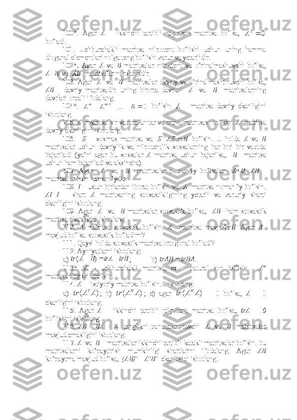 100 *.   Agar   A   –   ikkinchi   tartibli   nilpotent   matritsa   bo’lsa,  0	2	А
bo’ladi.
101 .   Uchburchakli   matritsa   nilpotent   bo’lishi   uchun   uning   hamma
dioganal elementlari nolga teng bo’lishi zarur va yetarlidir.
102*.   Agar   A   va   B   matritsalar   nilpotent   va   o’rinalmashuvchi   bo’lsa,
A+B   va   AB   matritsalar nilpotentdir. 
103 .   Agar     A     va     B     matritsalar   davriy   va   o’rinalmashtiruvchi   bo’lsa,
AB   –   davriy   matritsadir.   uning   birorta   davrini     A     va     B     matritsalarning
davrlari orqali ifodalang.
104* .  	
0	... 1					E	A	Amm
  bo’lsin.   A   –   matritsa   davriy   ekanligini
isbotlang. 
105 .  A   matritsa bir vaqtda unitar va ermit matritsasi bo’lsin.  A   matritsa
davriy ekanligini isbotlang.
106 .     S   –   xosmas   matritsa   va  
BASS  1
  bo’lsin.   U   holda   A   va   B
matritsalar   uchun   davriylik   va   nilpotentlik   xossalarning   har   biri   bir   vaqtda
bajariladi   (ya’ni   agar   bu   xossalar   A   matritsa   uchun   bajarilsa,     B     matritsa
uchun ham bajariladi va aksincha).
107 .   Agar     A     va     B     matritsalar   nomanfiy   bo’lsalar     A+B,   AB   –
matritsalar ham nomanfiydir. 
108 .  I  – ustun birlardan iborat bo’lsin va    A   matritsa nomanfiy bo’lsin.
AI=I   –   shart   A   matritsaning   stoxastikligining   yetarli   va   zaruriy   sharti
ekanligini isbotlang.
109 .   Agar     A     va     B   matritsalar   stoxastik   bo’lsa,     AB     ham   stoxastik
matritsa ekanligini isbotlang.
110 .   A   matritsa   stoxastik   bo’lsin.   A - 1
  matritsa   mavjudmi?   Agar   A - 1
mavjud bo’lsa. stoxastik bo’ladimi?
111 . Qaysi holda stoxastik matritsa ortogonal bo’ladi?
112 . Ayniyatlarni isbotlang: 
a) 	
trB	trA	B	A	tr				)	( ; b) 	trBA	trAB	 .
113* .   A   –   uchburchakli   matritsa,   m   –   natural   son   bo’lsin.     A m
matritsaning izi topilsin. 
114 .  A  –  ixtiyoriy matritsa bo’lsin.  H isoblang:
a)  	
)	(	A	A	tr T
;   b)  	)	(	A	A	tr Н
;   c)   agar  	)	(	A	A	tr Н
  =   0   bo’lsa,   A   =   0
ekanligini isbotlang.
115 .   Agar   A   –   ikkinchi   tartibli   nilpotent   matritsa   bo’lsa,   trA   =   0
bo’lishini isbotlang.
116 .   AB   –   BA   =   E     tenglikni   qanoatlantiruvchi     A     va     B     matritsalar
mavjud emasligini isbotlang. 
117 .  A   va   B  – matritsalar ikkinchi tartibli katakli matritsalar bo’lsin. bu
matritsalarni   ko’paytirish   mumkinligi   shartlarini   ifodalang.   Agar   AB
ko’paytma mavjud bo’lsa,   (AB) □
= A □
B □
  ekanligini isbotlang. 