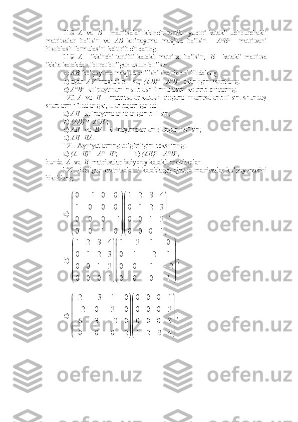 118 .   A    va    B   – matritsalar ikkinchi tartibli yuqori katakli uchburchakli
matritsalar   bo’lsin   va   AB   ko’paytma   mavjud   bo’lsin.     A □
B □
    matritsani
hisoblash formulasini keltirib chiqaring.
119 .   A   – ikkinchi  tartibli  katakli matritsa bo’lsin,    B   – katakli matritsa
ikkita katakdan iborat bo’lgan ustun bo’lsin. 
a)  AB   ko’paytma mavjud bo’lishi shartlarini ifodalang.
b) agar   AV   mavjud bo’lsa,   (AB) □
= A □
B □
  ekanligini isbotlang. 
c)  A □
B □
  ko’paytmani hisoblash formulasini keltirib chiqaring.
120 .  A   va   B   – matritsalar katakli dioganal matritsalar bo’lsin. shunday
shartlarni ifodalangki, ular bajarilganda:
a)  AB    ko’paytma aniqlangan bo’lsin;
b)  (AB) □
= A □
B □
;
c)  AB    va   BA    ko’paytmalar aniqlangan bo’lsin;
d)  AB=BA .
121 . Ayniyatlarning to’g’riligini tekshiring:
a)  (A+B) □
= A □
+B □
; b)  (AB) □
= A □
B □
,
bunda   A   va   B   matritsalar ixtiyoriy katakli matritsalar. 
122 . Berilgan matritsalarni  kataklarga ajratib matritsalar  ko’paytmasini
hisoblang:
a) 









1000 2100 3210 4321
0100 1000 0001 0010
;
b) 









1000 2100 1210 0121
1000 2100 3210 4321
;
c) 








 
4321 3000 2000 1000
2000 0336 0202 0132
; 