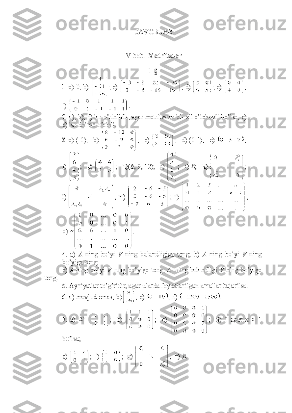 JAVOBLAR
IV bob.   Matritsalar
1-§ 
1 . a) 0; b)  ; c)  ; d)  ; e)  ;
f)  .
2 . a), b), d) lar o’rinlidir, agar matritsalar bir xil o’lchovli bo’lsa; c), 
e) lar doimo o’rinli.
3 . a) (-1);   b)  ;   c)  ;   d) (1 1);   e)  ; 
f)  ;   g)  ;   h)(6, 9, 12);   i)  ;   j)  E ;   k)  ;
l)  ; m)  ; n)  ;
o)  .
4 .   a)   A   ning   bo’yi   V   ning   balandligiga   teng;   b)   A   ning   bo’yi   V   ning
bo’yiga teng; 
c)   A   ning bo’yi   V   ning bo’yiga teng,   A     ning balandligi   V   ning bo’yiga
teng.
5 . Ayniyatlar to’g’ridir, agar ularda foydalanilgan amallar bajarilsa.
6 . a) mavjud emas; b) ; c)  ; d)  .
7 .   a)   ;     b)   ;     c)   ;     d)   0   agar   n   >   1
bo’lsa;
e)  ;  f)  ;  g)  ;  h)  E. 