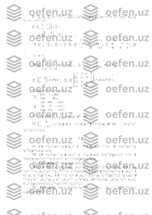 8 .   b),   c),   d)   lar   o’rinli,   agar   ularda   foydalanilgan   amallar   bajarilsa;   a)
doimo o’rinlidir.
9 . a)  ; b) 0.
11 . a)  ;   b)  .
13 . a) 0;  b) 0;  c) 0;  d) - E ;  e)  ;  f)  ;  g)
0.
14 . Yo’q. 
15 . a)  ; b)  ;
c)  ;  d),  e)  ;
f) diagonal matritsalar.
18 .  .
19 .  .
21 . ±  E   yoki  , bunda   a 2 
+ bc  = 1.
22 .  , bunda  a, b, c  – lar ixtiyoriy sonlar va   a 2
+bc  = 0  tenglikni
qanoatlantiradi.
2-§ 
24 .   AB     matritsaning   k -satri     A     ning   k -ustuni   bilan     B     matritsaning
ko’paytmasiga teng.
26 .   AB   matritsaning   k -ustuni   A   ning   k -satri   koeffisiyentlari   bilan   B
matritsa satrlarining chiziqli kombinasiyasiga teng.
27 .   Ko’rsatma : 24-masalaga qarang.
28 . a)   B    matritsaning ikkita ustunlarining o’rinlari almashsa,    AB    ning
ham  mos ustunlarining o’rinlari  almashadi.  b)  agar   B   matritsaning   k -ustuni   λ
songa   ko’paytirilsa,     AB   ning   ham   k -ustuni   λ   songa   ko’paytiriladi   c)   agar   B
ning   i -chi   ustuniga   j -chi   ustunini   qo’shsak,   AV   matritsa   ustida   ham   xuddi
shunday elementar almashtirish bajariladi. 
29 .     Ko’rsatma :   ikkita   elementdan   iborat   ustun   uchun   almashtirishlar
quyidagichadir: 