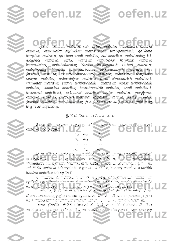 Tayanch   iboralar:   matritsa;   satr;   ustun;   matritsa   elementlari;   kvadrat
matritsa;   matritsalar   yig’indisi;   matritsalarni   transponirlash;   qo’shma
kompleks   matritsa;   qo’shma   ermit   matritsa;   nol   matritsa;   matritsaning   izi;
diagonal   matritsa;   birlik   matritsa;   matritsaviy   ko’phad;   matritsa
kommutatori;   matritsalarning   Yordan   ko’paytmasi;   teskari   matritsa;
matritsaning   elementar   almashtirishlari;   teskarilanuvchi   matritsa;   xos
(maxsus)   matritsa;   xosmas   (maxsusmas)   matritsa;   matritsaviy   tenglama;
skalyar   matritsa;   unimodulyar   matritsa;   o’rin   almashtirish   matritsasi;
elementar   matritsa;   yuqori   uchburchakli     matritsa;   pastki   uchburchakli
matritsa;   simmetrik   matritsa;   kososimmetrik   matritsa;   ermit   matritsasi;
kosoermit   matritsasi;   ortogonal   matritsa;   unitar   matritsa;   manfiymas
matritsa;   stoxastik   (markov)   matritsa;   nilpotent   matritsa;   davriy   ;   blokli
(katakli)   matritsa;   matritsalarning   (o’ng)   Kroneker   ko’paytmasi   (yoki   o’ng
to’g’ri ko’paytmasi). 
1-§. Matritsalar ustida amallar
Sonlardan   tuzilgan   quyidagi   to’g’ri   burchakli   jadvalga   (tablisaga)
matritsa  deb aytiladi:
.
Matritsaning   gorizontal   qatoridagi   sonlari   uning   satrlari ,   vertikal
qatoridagi   sonlari   uning   ustunlari   deb   aytiladi.   a
ij   sonlar   matritsaning
elementlari   deb aytiladi. Matritsa   m   ta satrlarga va   n   ta ustunlarga ega bo’lsa,
uni     matritsa   deb aytiladi. Agar     bo’lsa, bunday matritsa   n-tartibli
kvadrat matritsa  deb aytiladi.
B   matritsa   A   matritsa   bilan     sonning   ko’paytmasidan   iborat   deb
aytiladi, agar ularning hamma elementlari uchun   tenglik bajarilsa ( A
va  B  matritsalarning o’lchovlari bir xil) va   deb belgilanadi.
 Uchta   A, B, C    matritsalar bir xil o’lchovli bo’lsin.   C   matritsa    A   va
B   matritsalarning yig’indisi deb aytiladi va   C = A + B   deb belgilanadi, agar  i
va   j   indekslarning hamma qiymatlari uchun     tenglik bajarilsa. 
Faraz   qilaylik,   -o’lchovli     va   -o’lchovli  
matritsalar   berilgan   bo’lsin.   Bu   matritsalarning   ko’paytmasi   deb   shunday 