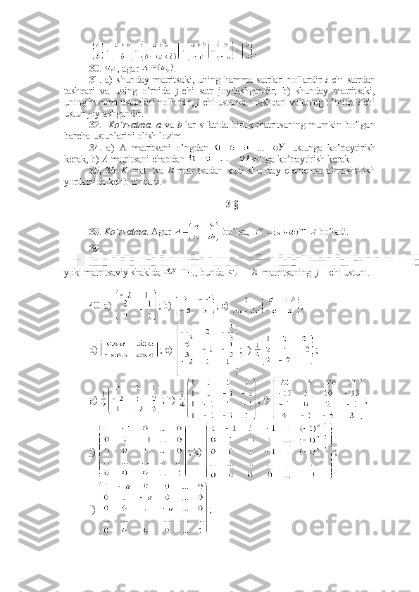   .
30 .  , agar  .
31 .  a)   shunday   matritsaki,   uning   hamma  satrlari   nollardir   i -chi   satrdan
tashqari   va   uning   o’rnida   j -chi   satr   joydashgandir;   b)   shunday   matritsaki,
uning hamma ustunlari nollardir,  j - chi ustundan tashqari va uning o’rnida  i -chi
ustun joylashgandir.
32 .     Ko’rsatma.   a   va   b   lar sifatida birlik matritsaning mumkin bo’lgan
barcha ustunlarini olish lozim. 
34 .   a)   A   matritsani   o’ngdan     ustunga   ko’paytirish
kerak; b)  A  matritsani chapdan   satrga ko’paytirish kerak.
35,   36 .   K   matritsa   E   matritsadan   xudi   shunday   elementar   almashtirish
yordamida kelib chiqadi. 
3-§ 
38 .  Ko’rsatma . Agar   bo’lsa,   bo’ladi.
39 .
yoki matritsaviy shaklda  , bunda   –   E   matritsaning   j  – chi ustuni.
40 . a)  ; b)  ; c)  ;
d)  ; e)  ; f)  ; 
g)  ; h)  ; i)  ;
j)  ; k)  ; 
l)  ; 