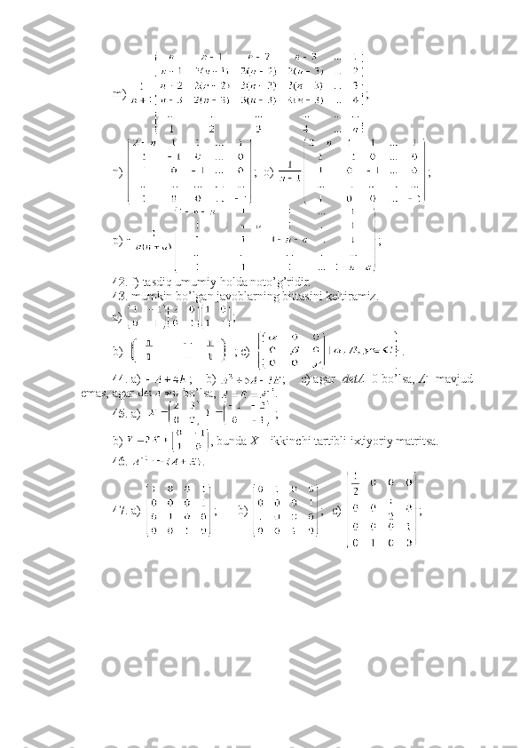 m)  ;
n)  ;  o)  ;
p)  ;
42 . f) tasdiq umumiy holda noto’g’ridir.
43 . mumkin bo’lgan javoblarning bittasini keltiramiz. 
a)  ;
b)  ; c)  .
44 . a)  ; b)  ; c) agar   detA =0 bo’lsa,  A - 1
 mavjud
emas, agar   bo’lsa,  . 
45 . a)   ;                 
b)  , bunda  X  – ikkinchi tartibli ixtiyoriy matritsa. 
46 .  .
47 . a)  ; b)  ; c)  ; 