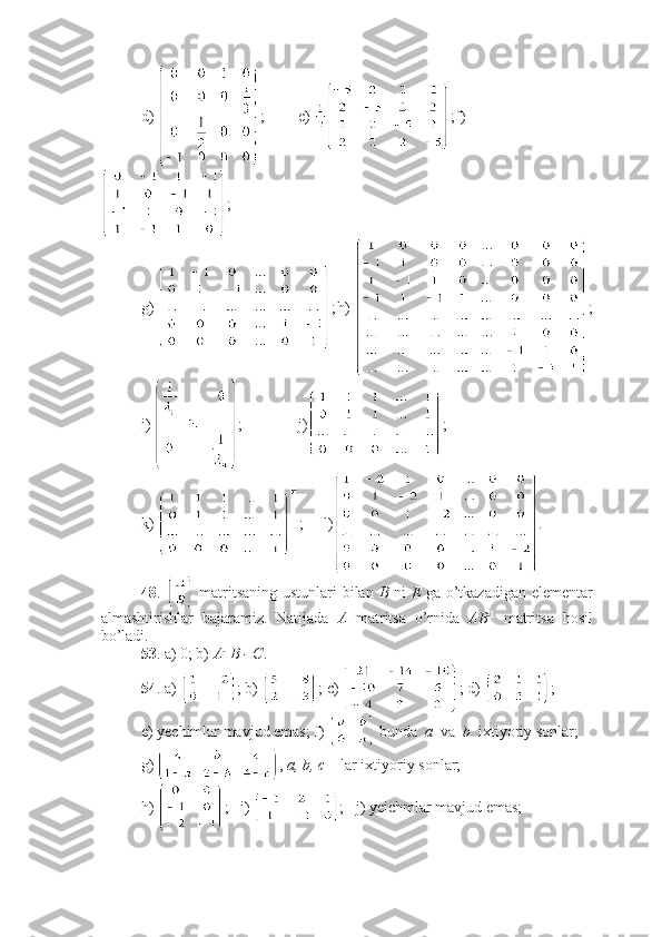 d)  ; e)  ; f)
;
g)  ; h)  ;
i)  ; j) ;
k)  ;     l) .
48 .     matritsaning ustunlari bilan   B   ni   E   ga o’tkazadigan elementar
almashtirishlar   bajaramiz.   Natijada   A   matritsa   o’rnida   AB - 1
  matritsa   hosil
bo’ladi. 
53 . a) 0; b)  A - 1
B - C .
54 . a)  ; b)  ; c)  ; d)  ;
e) yechimlar mavjud emas; f)   bunda   a   va   b   ixtiyoriy sonlar;
g)  ,  a, b, c  – lar ixtiyoriy sonlar;
h)  ;   i)  ;   j) yeichmlar mavjud emas;  