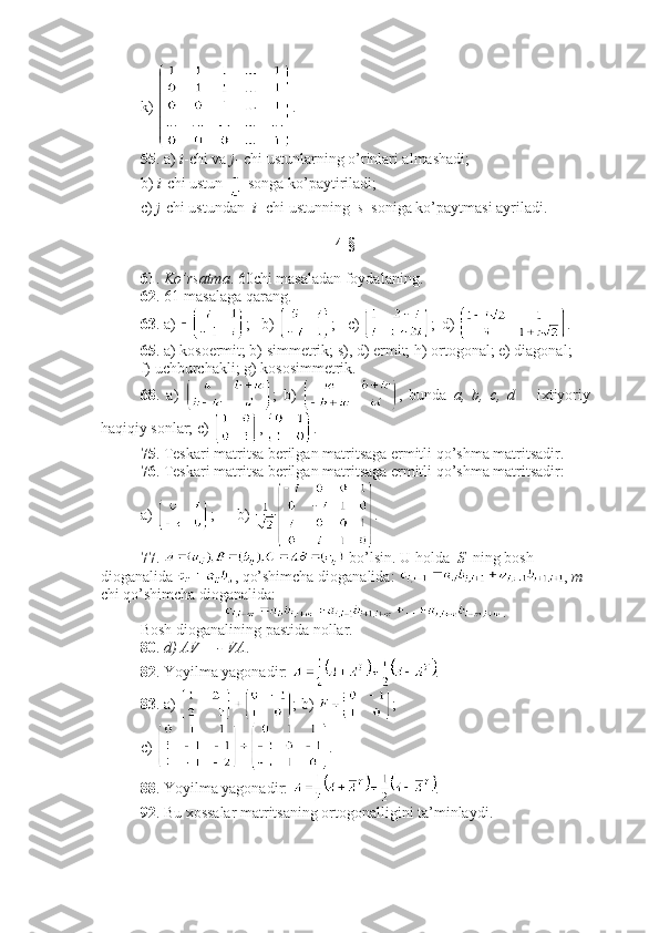 k)  .
55 . a)  i -chi va  j - chi ustunlarning o’rinlari almashadi;
b)  i -chi ustun   songa ko’paytiriladi;
c)  j -chi ustundan   i - chi ustunning   s   soniga ko’paytmasi ayriladi. 
4-§ 
61 .  Ko’rsatma . 60chi masaladan foydalaning. 
62 . 61-masalaga qarang.
63 . a)  ;   b)  ;   c)  ;  d)  .
65 . a) kosoermit; b) simmetrik; s), d) ermit; h) ortogonal; e) diagonal;  
f) uchburchakli; g) kososimmetrik.
68 .   a)   ;   b)   ,   bunda   a,   b,   c,   d   –   ixtiyoriy
haqiqiy sonlar; c)  ,  . 
75 . Teskari matritsa berilgan matritsaga ermitli qo’shma matritsadir. 
76 . Teskari matritsa berilgan matritsaga ermitli qo’shma matritsadir: 
a)  ;      b)  .
77 .   bo’lsin. U holda   S   ning bosh 
dioganalida  , qo’shimcha dioganalida:  ,  m -
chi qo’shimcha dioganalida:  
.
Bosh dioganalining pastida nollar. 
80 .  d) AV = - VA .
82 . Yoyilma yagonadir:  .
83 . a)  ; b)  ; 
c)  .
88 . Yoyilma yagonadir:  . 
92 . Bu xossalar matritsaning ortogonalligini ta’minlaydi.  