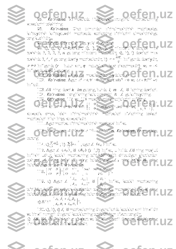 95 .     Ko’rsatma .   92-masalada   ifodalangan   ortogonal   matritsalarning
xossalarini tekshiring.
96 .     Ko’rsatma .   Chap   tomondan   o’rinalmashtirish   matritsasiga
ko’paytirish   ko’paytuvchi   matritsada   satrlarning   o’rinlarini   almashtirishga
teng kuchlidir. 
97 . Diagonal elementlari 1 ga yoki -1 ga teng.
98 .   a),   c),   k)   stoxastikdir;   d),   f),   g),   j),   e)   nilpotentlik   darajasi   mos
ravishda   3,   2,   2,   3,   n   ga   teng   nilpotent   matritsadir;   s),   h),   i)   davrlari   mos
ravishda 2, 4, 4 ga teng davriy matritsalardir; b)   bo’lganda davriydir,
  bo’lganda   ( r   –   butun   son,   q –   natural   son   kasr   qisqarmasdir)     va  
bo’lganda davri 1 ga teng.
100 .   Ko’rsatma .  99  va  38  masalalardan foydalanilsin.  
102 .     Ko’rsatma .   Agar     bo’lsa,     va  
bo’ladi.
103 .  AB   ning  davri  k= lm  ga teng, bunda   l,  m  –  A,  B   larning davrlari.
104 .   Ko’rsatma . Tenglikning ikala tomonini   E – A   ga ko’paytiring.
109 .   Ko’rsatma . 107  va  108-masalalarning natijalarini qo’llang.
110 . Har doim emas. Misol:    teskarilanuvchi emas,  
stoxastik   emas,   lekin   o’rinalmashtirish   matritsalari   o’zlarining   teskari
matritsalari Bilan birga stoxastikdir. 
111 . Agar matritsa o’rinalmashtirish matritsasi bo’lsa.
113 .   , agar     bo’lsa.   Ko’rsatma . 77-masalaga
qarang. 
114 . a) ; b)    , agar  A =  bo’lsa.
117.   Agar   A = ,   B =   ( i =1,2)   bo’lsa,   u   holda   AB   ning   mavjud
bo’lishi   uchun   katakli   matritsaning   ta’rifidan   kelib   chiqadigan   shartlardan
tashqari,   A
11   ning   bo’yi   B
11   ning   balandligiga,   A
12   ning   bo’yi   B
21   ning
balandligiga teng bo’lishi zarurdir.
118.  □ □
 = □
.
119.   a)   Agar   A = ,   B=   bo’lsa,   katakli   matritsaning
ta’rifidan   kelib   chiqadigan   shartlardan   tashqari   A
11   matrsaning   bo’yi   B
1   ning
balandligiga,  A
12  ning bo’yi  B
2  ning balandligiga teng bo’lishi zarurdir. 
c) A □
B □
= □
.
120.  a), b), c)  A, B  matritsalarning dioganallarida kataklar soni bir xildir
va bir xil nomerli dioganal kataklarning tartiblari ham o’zaro tengdir;  
d)    AB=BA      bo’lishi uchun a) shart va bir xil nomerli dioganal kataklarning
o’rinalmashinuvchi bo’lishi zarurdir.  
