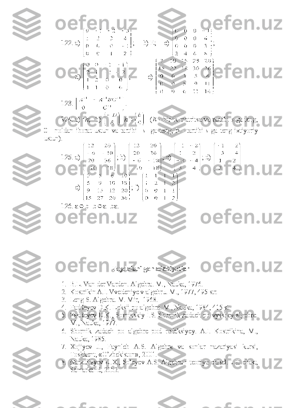 122 . a)  ;     b) E;  c)  ;
        d)  ;          e)  .
123 .  .  
124 . a)  □ 
h ; b)   □  
h   + □
  ( E   - birlik matritsa va tartibi   s   ga teng,
0   -   noldan   iborat   ustun   va   tartibi     s     ga   teng,   h   -   tartibi   s   ga   teng   ixtiyoriy
ustun). 
125 . a)  ;  b )  ;  c )  ;  d )   
        e)  ; f)  .
126 .  a b = b a = ba .
Foydalanilgan adabiyotlar
1. B.L.  Van der Varden.  Algebra. M., Nauka, 1976.
2. Kostrikin A.I. Vvedeniye v algebru.  M., 1977, 495 str.
3. Leng S. Algebra. M. Mir,  1968.
4. Faddeyev D.K. Leksii po algebre. M., Nauka, 1984, 415 st.
5. Faddeyev D.K., Sominskiy I.S. Sbornik zadach po vysshey algebre.
M., Nauka, 1977. 
6. Sbornik   zadach   po   algebre   pod   redaksiyey.   A.I.   Kostrikina,   M.,
Nauka, 1985. 
7. Xojiyev   J.,   Faynleb   A.S.   Algebra   va   sonlar   nazariyasi   kursi,
Toshkent, «O’zbekiston», 2001. 
8. Narzullayev U.X., Soleyev A.S. Algebra i  teoriya chisel. I - II   chast,
Samarkand, 2002. 