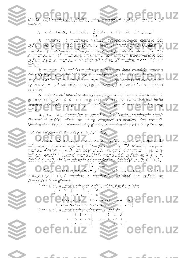   matritsaga   aytiladiki,   uning   elementlari   quyidagi   formula   bilan
beriladi:
.
B     matritsa     A   matritsaga   nisbatan   transponirlangan   matritsa   deb
aytiladi   va     deb   belgilanadi,   agar   B   matritsaning   ustunlari   A
matritsaning mos satrlari bo’lsa, ya’ni hamma    i, j    indekslar uchun    .
A     matritsadan     A T
    matritsaga   o’tish   amali   A   matritsani   transponirlash   deb
aytiladi. Agar   A   matritsa   o’lchovli bo’lsa,   A T  
 matritsa   o’lchovli
bo’ladi.
B   matritsa   A  kompleks matritsaga nisbatan  qo’shma kompleks matritsa
deb ataladi va   deb belgilanadi, agar hamma  i, j  indekslar uchun 
tenglik bajarilsa.  B  matritsa  A  matritsaga nisbatan  qo’shma ermit matritsa   deb
aytiladi va   deb belgilanadi, agar hamma   i, j   lar uchun    tenglik
bajarilsa.
A    matritsa   nol matritsa   deb aytiladi, agar uning hamma elementlari   0
ga   teng   bo’lsa   va     A=0     deb   belgalanadi.   A   matritsa     indeksli   birlik
matritsa   deb   aytiladi,   agar     bo’lib,   qolgan   elementlari   nolga   teng
bo’lsa. 
 elementlar    n    tartibli    kvadrat matritsaning bosh
dioganalini   tashkil   qiladi   va   uning   diagonal   elementlari   deb   aytiladi.
Matritsaning diagonal elementlari yig’indisi   A  matritsaning   izi  deb aytiladi va
 deb belgilanadi. Shunday qilib,  .
Kvadrat matritsa diagonal matritsa deb aytiladi, agar uning diagonalida
bo’lmagan elementlari 0 ga teng bo’lsa, ya’ni   ,  .  n- tartibli diagonal
matritsa     deb   belgilanadi.   Diagonal   elementlari   1   ga   teng
bo’lgan     n- tartibli  diagonal  matritsa  birlik  matritsa   deb  aytiladi   va   E   yoki   E
n
deb belgilanadi. Birlik matritsaning elementlari   deb belgilanadi:  , 
  Bizga     -   ko’phad   berilgan   bo’lsin.
  matritsa   A   matritsadan   ko’phad   deb   aytiladi   va
 deb belgilanadi.
1-m i s o l. Matritsalarning chiziqli kombinasiyasi topilsin:
■.
2-m i s o l. Matritsalarning ko’paytmasi topilsin:
. 