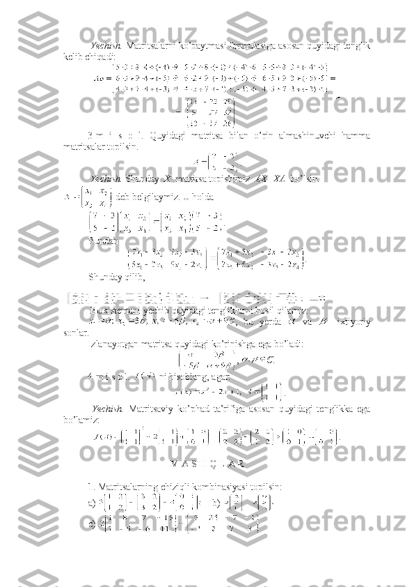  Yechish.  Matritsalarni ko’paytmasi formulasiga asosan quyidagi tenglik
kelib chiqadi:
■
3-m   i   s   o   l.   Quyidagi   matritsa   bilan   o’rin   almashinuvchi   hamma
matritsalar topilsin. 
.
 Yechish.  Shunday   X   matritsa topishimiz   AX=XA   bo’lsin.
 deb belgilaymiz. U holda 
. 
Bundan
.
Shunday qilib, 
 
 Bu sistemani yechib quyidagi tengliklarni hosil qilamiz:
,   bu   yerda     va     -ixtiyoriy
sonlar.
Izlanayotgan matritsa quyidagi ko’rinishga ega bo’ladi:
,  C .■
4-m i s o l.   ni hisoblang, agar: 
.
  Yechish.   Matritsaviy   ko’phad   ta’rifiga   asosan   quyidagi   tenglikka   ega
bo’lamiz:
.
 M A S H Q L A R
1 . Matritsalarning chiziqli kombinasiyasi topilsin:
a)      b)   
c)  