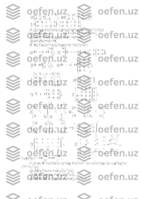 d)  ;   ye)   
f) 
2 . Qanday shartlarda quyidagi ayniyatlar o’rinli bo’ladi:
a)  b)  ;
c)  ; d) 
e)  .
3 . Matritsalarning ko’paytamsi hisoblansin:
a)     b)  ;   c)  ; 
d)  ;   e)  ;
f)  ;               g) 
h)  ; i)  ;
j) ;   k)  ;
l)      m) 
n)             o)  , 
bu yerda  .
4 .   A   va   B   matritsalar   qanday   shartlarni   qanoatlantirganda   quyidagilar
o’rili bo’ladi:
a)   AB  ko’patma mavjud bo’ladi;
b)  BA  ko’paytma mavjud bo’ladi;
e)   AB  va  BA  ko’paytmalar mavjud bo’ladi. 