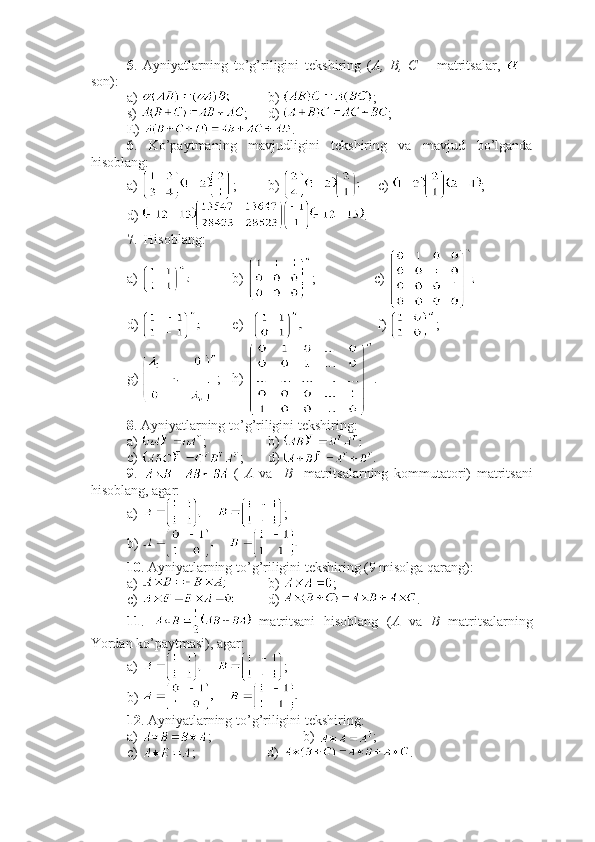 5 .   Ayniyatlarning   to’g’riligini   tekshiring   ( A,   B,   C   –   matritsalar,     –
son):
a)  b)  ;
s)  ; d)  ;
E)  .
6 .   Ko’paytmaning   mavjudligini   tekshiring   va   mavjud   bo’lganda
hisoblang:
a)  ; b)   c)  ;
d)  .
7 .  Hisoblang:
a)  b)  ; c) 
d)  e)             f)  ;
g)  ; h)  .
8 . Ayniyatlarning to’g’riligini tekshiring:
a)  ; b) 
c)  ; d)  .
9 .     (   A   va     B     matritsalarning   kommutatori)   matritsani
hisoblang, agar:
a)  ; 
b) 
10 . Ayniyatlarning to’g’riligini tekshiring (9 misolga qarang):
a)  b)  ;
c)  d)  .
11 .     matritsani   hisoblang   ( A   va   B   matritsalarning
Yordan ko’paytmasi), agar:
a)  ; 
b) 
12 . Ayniyatlarning to’g’riligini tekshiring:
a)  ;       b)  ;
c)  ;           d)  . 