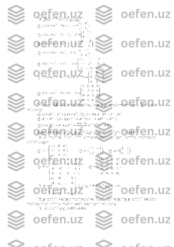 13 .   f(A)  ni hisoblang, agar
a)     
b) 
c)   
d) 
e) 
f) 
g)  .
14 . Agar   AB=BA   shart bajarilsa, quyidagi  tenglamalarning to’g’riligini
isbotlang:
a)   b) 
c) 
d) 
Agar    bo’lsa, yuqoridagi tengliklar to’g’ri bo’ladimi?
15 .   A   matritsa   bilan   o’rin   almashinuvchi   bo’lgan   hamma   matritsalar
topilsin, agar:
a)  b)      c)    
d)  e)  
 f)   bunda   bo’lsa,  . 
16.   p -tartibli skalyar matritsalar va faqat ular ixtiyoriy  p -tartibli kvadrat
matritsa bilan o’rin almashinuvchi ekanligini isbotlang. 
17 . Isbot qilingki,  